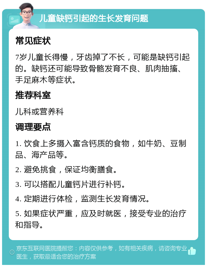 儿童缺钙引起的生长发育问题 常见症状 7岁儿童长得慢，牙齿掉了不长，可能是缺钙引起的。缺钙还可能导致骨骼发育不良、肌肉抽搐、手足麻木等症状。 推荐科室 儿科或营养科 调理要点 1. 饮食上多摄入富含钙质的食物，如牛奶、豆制品、海产品等。 2. 避免挑食，保证均衡膳食。 3. 可以搭配儿童钙片进行补钙。 4. 定期进行体检，监测生长发育情况。 5. 如果症状严重，应及时就医，接受专业的治疗和指导。