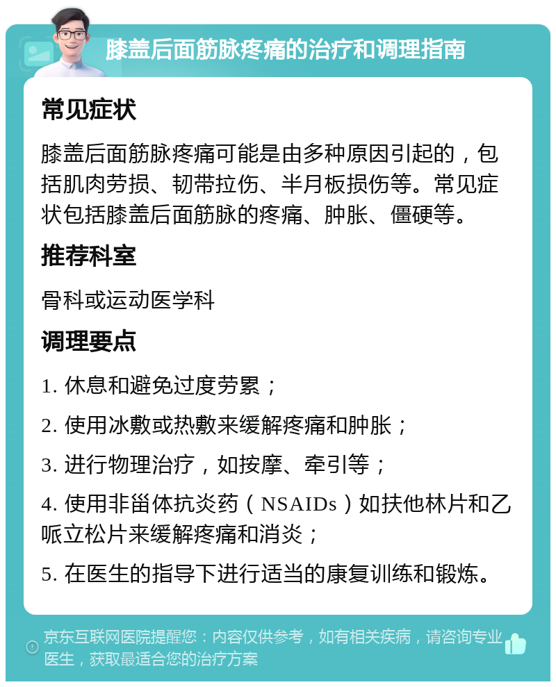 膝盖后面筋脉疼痛的治疗和调理指南 常见症状 膝盖后面筋脉疼痛可能是由多种原因引起的，包括肌肉劳损、韧带拉伤、半月板损伤等。常见症状包括膝盖后面筋脉的疼痛、肿胀、僵硬等。 推荐科室 骨科或运动医学科 调理要点 1. 休息和避免过度劳累； 2. 使用冰敷或热敷来缓解疼痛和肿胀； 3. 进行物理治疗，如按摩、牵引等； 4. 使用非甾体抗炎药（NSAIDs）如扶他林片和乙哌立松片来缓解疼痛和消炎； 5. 在医生的指导下进行适当的康复训练和锻炼。