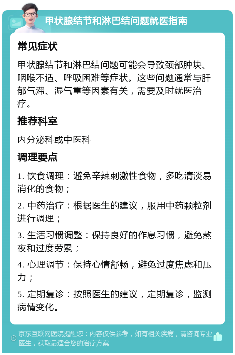 甲状腺结节和淋巴结问题就医指南 常见症状 甲状腺结节和淋巴结问题可能会导致颈部肿块、咽喉不适、呼吸困难等症状。这些问题通常与肝郁气滞、湿气重等因素有关，需要及时就医治疗。 推荐科室 内分泌科或中医科 调理要点 1. 饮食调理：避免辛辣刺激性食物，多吃清淡易消化的食物； 2. 中药治疗：根据医生的建议，服用中药颗粒剂进行调理； 3. 生活习惯调整：保持良好的作息习惯，避免熬夜和过度劳累； 4. 心理调节：保持心情舒畅，避免过度焦虑和压力； 5. 定期复诊：按照医生的建议，定期复诊，监测病情变化。