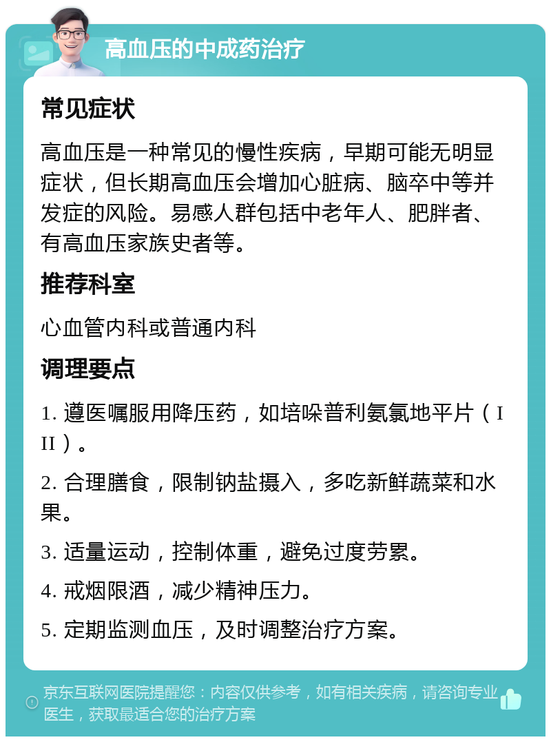 高血压的中成药治疗 常见症状 高血压是一种常见的慢性疾病，早期可能无明显症状，但长期高血压会增加心脏病、脑卒中等并发症的风险。易感人群包括中老年人、肥胖者、有高血压家族史者等。 推荐科室 心血管内科或普通内科 调理要点 1. 遵医嘱服用降压药，如培哚普利氨氯地平片（III）。 2. 合理膳食，限制钠盐摄入，多吃新鲜蔬菜和水果。 3. 适量运动，控制体重，避免过度劳累。 4. 戒烟限酒，减少精神压力。 5. 定期监测血压，及时调整治疗方案。