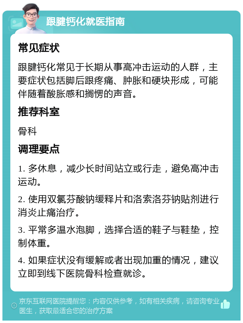 跟腱钙化就医指南 常见症状 跟腱钙化常见于长期从事高冲击运动的人群，主要症状包括脚后跟疼痛、肿胀和硬块形成，可能伴随着酸胀感和搁愣的声音。 推荐科室 骨科 调理要点 1. 多休息，减少长时间站立或行走，避免高冲击运动。 2. 使用双氯芬酸钠缓释片和洛索洛芬钠贴剂进行消炎止痛治疗。 3. 平常多温水泡脚，选择合适的鞋子与鞋垫，控制体重。 4. 如果症状没有缓解或者出现加重的情况，建议立即到线下医院骨科检查就诊。