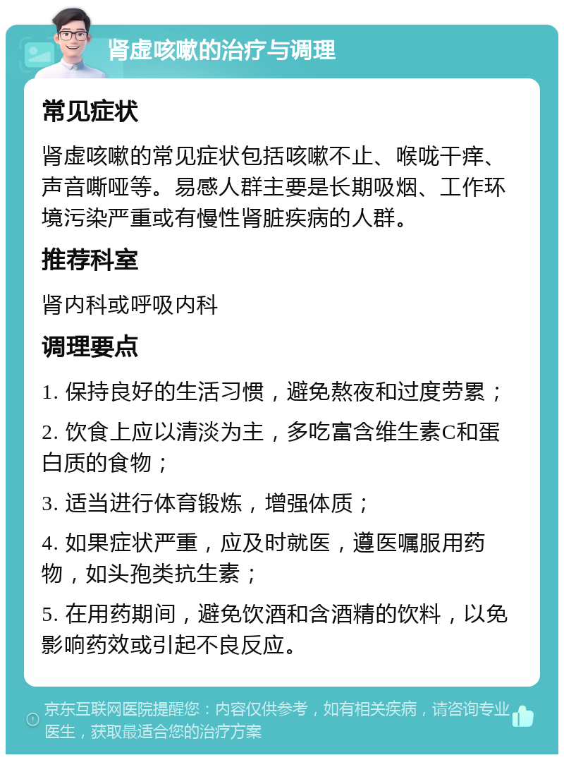 肾虚咳嗽的治疗与调理 常见症状 肾虚咳嗽的常见症状包括咳嗽不止、喉咙干痒、声音嘶哑等。易感人群主要是长期吸烟、工作环境污染严重或有慢性肾脏疾病的人群。 推荐科室 肾内科或呼吸内科 调理要点 1. 保持良好的生活习惯，避免熬夜和过度劳累； 2. 饮食上应以清淡为主，多吃富含维生素C和蛋白质的食物； 3. 适当进行体育锻炼，增强体质； 4. 如果症状严重，应及时就医，遵医嘱服用药物，如头孢类抗生素； 5. 在用药期间，避免饮酒和含酒精的饮料，以免影响药效或引起不良反应。