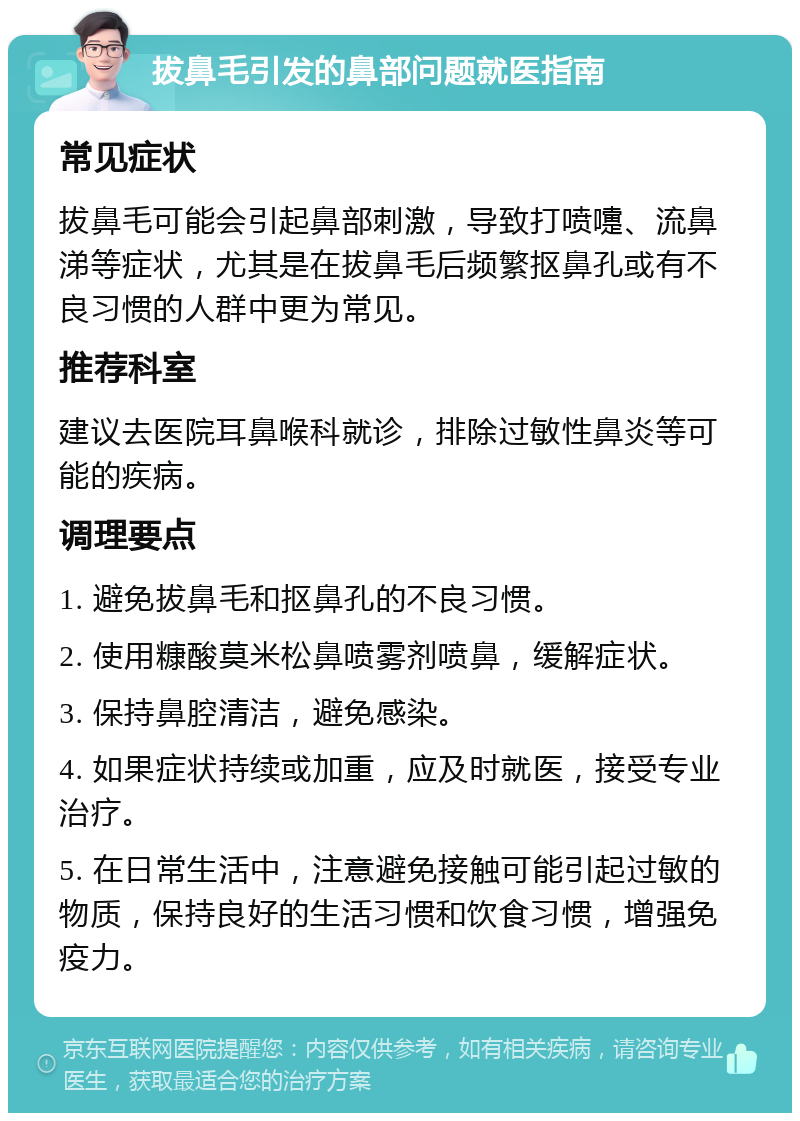 拔鼻毛引发的鼻部问题就医指南 常见症状 拔鼻毛可能会引起鼻部刺激，导致打喷嚏、流鼻涕等症状，尤其是在拔鼻毛后频繁抠鼻孔或有不良习惯的人群中更为常见。 推荐科室 建议去医院耳鼻喉科就诊，排除过敏性鼻炎等可能的疾病。 调理要点 1. 避免拔鼻毛和抠鼻孔的不良习惯。 2. 使用糠酸莫米松鼻喷雾剂喷鼻，缓解症状。 3. 保持鼻腔清洁，避免感染。 4. 如果症状持续或加重，应及时就医，接受专业治疗。 5. 在日常生活中，注意避免接触可能引起过敏的物质，保持良好的生活习惯和饮食习惯，增强免疫力。