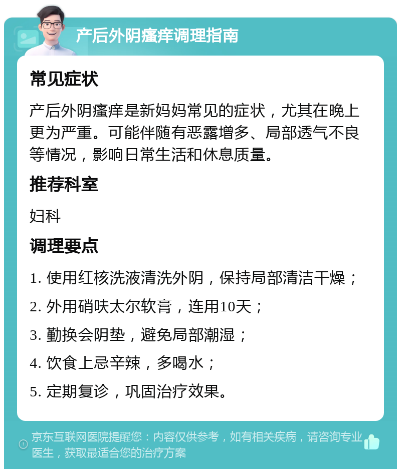 产后外阴瘙痒调理指南 常见症状 产后外阴瘙痒是新妈妈常见的症状，尤其在晚上更为严重。可能伴随有恶露增多、局部透气不良等情况，影响日常生活和休息质量。 推荐科室 妇科 调理要点 1. 使用红核洗液清洗外阴，保持局部清洁干燥； 2. 外用硝呋太尔软膏，连用10天； 3. 勤换会阴垫，避免局部潮湿； 4. 饮食上忌辛辣，多喝水； 5. 定期复诊，巩固治疗效果。