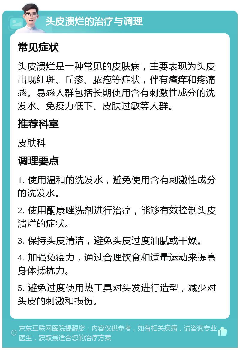 头皮溃烂的治疗与调理 常见症状 头皮溃烂是一种常见的皮肤病，主要表现为头皮出现红斑、丘疹、脓疱等症状，伴有瘙痒和疼痛感。易感人群包括长期使用含有刺激性成分的洗发水、免疫力低下、皮肤过敏等人群。 推荐科室 皮肤科 调理要点 1. 使用温和的洗发水，避免使用含有刺激性成分的洗发水。 2. 使用酮康唑洗剂进行治疗，能够有效控制头皮溃烂的症状。 3. 保持头皮清洁，避免头皮过度油腻或干燥。 4. 加强免疫力，通过合理饮食和适量运动来提高身体抵抗力。 5. 避免过度使用热工具对头发进行造型，减少对头皮的刺激和损伤。