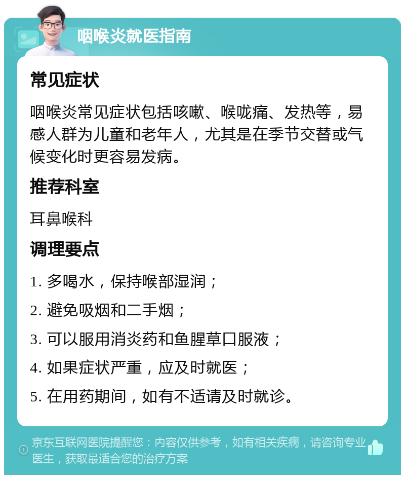 咽喉炎就医指南 常见症状 咽喉炎常见症状包括咳嗽、喉咙痛、发热等，易感人群为儿童和老年人，尤其是在季节交替或气候变化时更容易发病。 推荐科室 耳鼻喉科 调理要点 1. 多喝水，保持喉部湿润； 2. 避免吸烟和二手烟； 3. 可以服用消炎药和鱼腥草口服液； 4. 如果症状严重，应及时就医； 5. 在用药期间，如有不适请及时就诊。