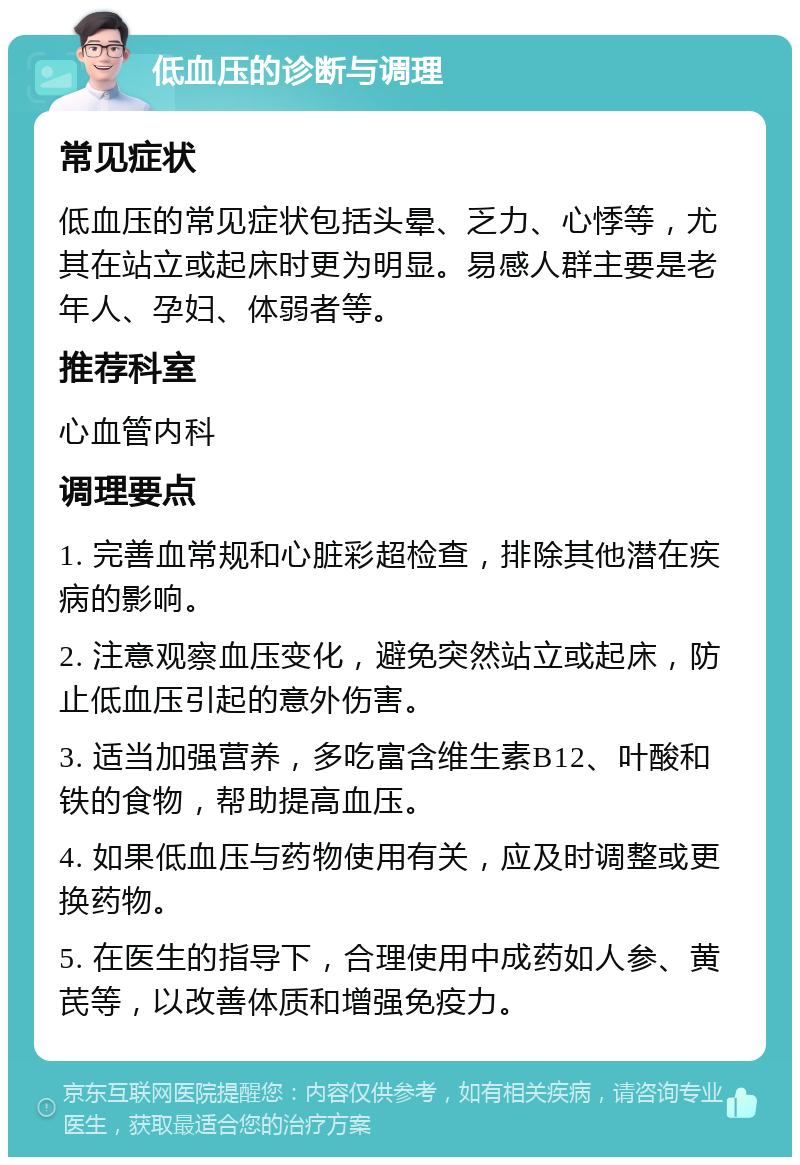 低血压的诊断与调理 常见症状 低血压的常见症状包括头晕、乏力、心悸等，尤其在站立或起床时更为明显。易感人群主要是老年人、孕妇、体弱者等。 推荐科室 心血管内科 调理要点 1. 完善血常规和心脏彩超检查，排除其他潜在疾病的影响。 2. 注意观察血压变化，避免突然站立或起床，防止低血压引起的意外伤害。 3. 适当加强营养，多吃富含维生素B12、叶酸和铁的食物，帮助提高血压。 4. 如果低血压与药物使用有关，应及时调整或更换药物。 5. 在医生的指导下，合理使用中成药如人参、黄芪等，以改善体质和增强免疫力。