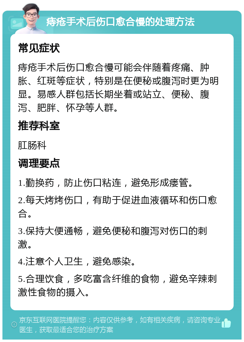 痔疮手术后伤口愈合慢的处理方法 常见症状 痔疮手术后伤口愈合慢可能会伴随着疼痛、肿胀、红斑等症状，特别是在便秘或腹泻时更为明显。易感人群包括长期坐着或站立、便秘、腹泻、肥胖、怀孕等人群。 推荐科室 肛肠科 调理要点 1.勤换药，防止伤口粘连，避免形成瘘管。 2.每天烤烤伤口，有助于促进血液循环和伤口愈合。 3.保持大便通畅，避免便秘和腹泻对伤口的刺激。 4.注意个人卫生，避免感染。 5.合理饮食，多吃富含纤维的食物，避免辛辣刺激性食物的摄入。