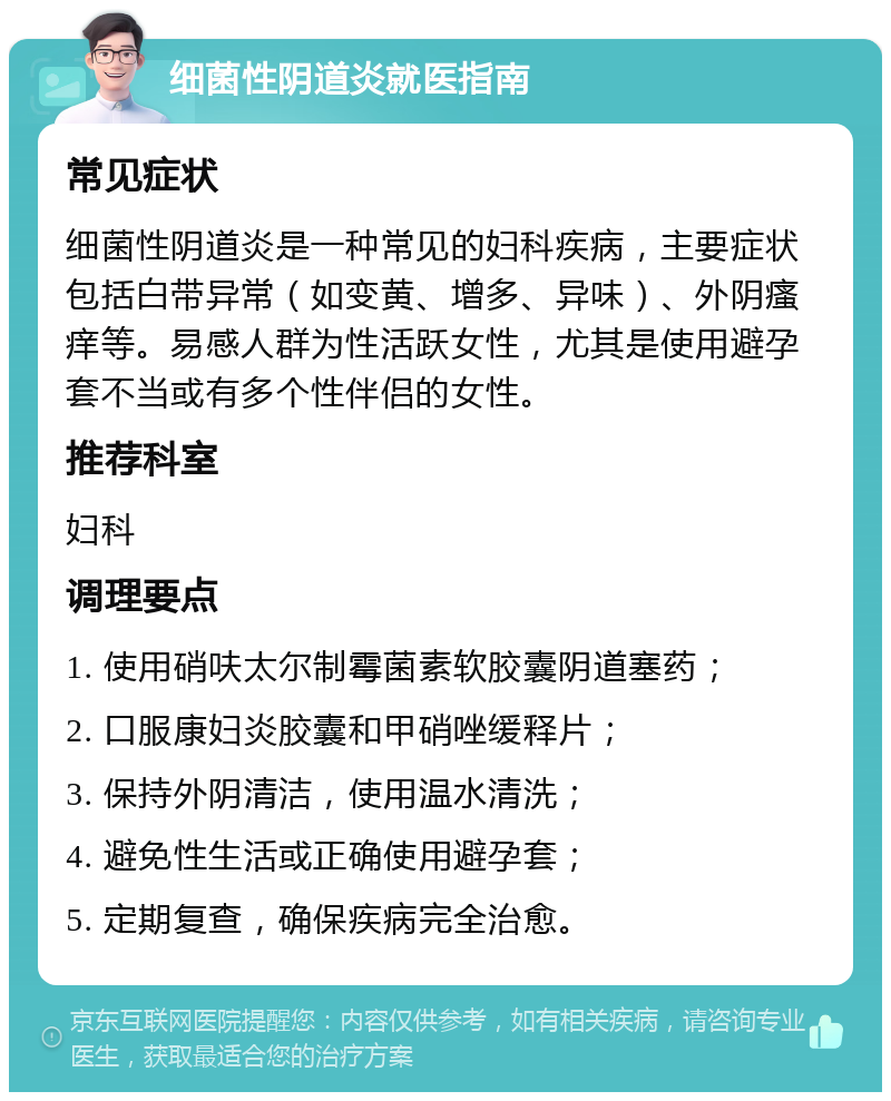 细菌性阴道炎就医指南 常见症状 细菌性阴道炎是一种常见的妇科疾病，主要症状包括白带异常（如变黄、增多、异味）、外阴瘙痒等。易感人群为性活跃女性，尤其是使用避孕套不当或有多个性伴侣的女性。 推荐科室 妇科 调理要点 1. 使用硝呋太尔制霉菌素软胶囊阴道塞药； 2. 口服康妇炎胶囊和甲硝唑缓释片； 3. 保持外阴清洁，使用温水清洗； 4. 避免性生活或正确使用避孕套； 5. 定期复查，确保疾病完全治愈。