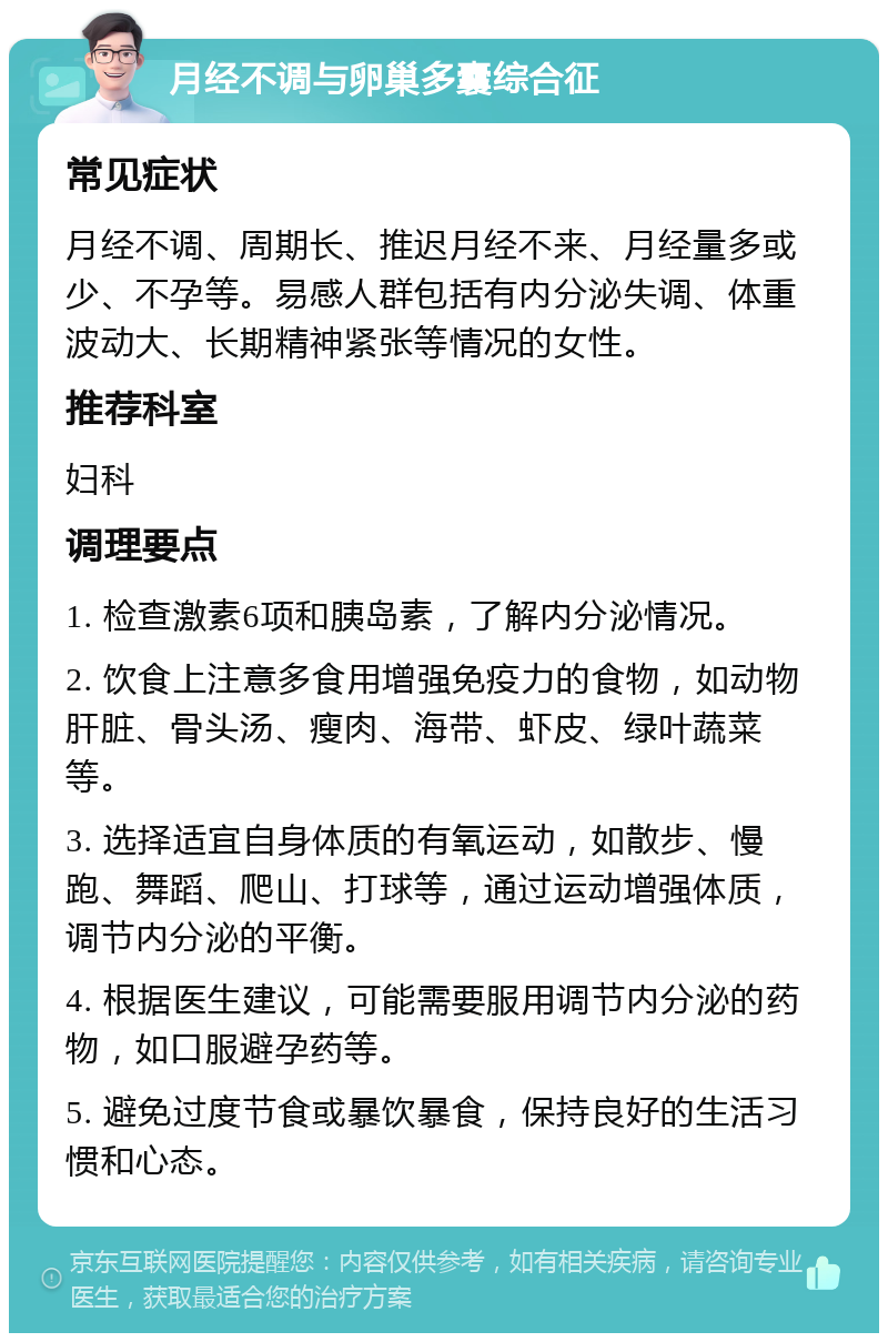 月经不调与卵巢多囊综合征 常见症状 月经不调、周期长、推迟月经不来、月经量多或少、不孕等。易感人群包括有内分泌失调、体重波动大、长期精神紧张等情况的女性。 推荐科室 妇科 调理要点 1. 检查激素6项和胰岛素，了解内分泌情况。 2. 饮食上注意多食用增强免疫力的食物，如动物肝脏、骨头汤、瘦肉、海带、虾皮、绿叶蔬菜等。 3. 选择适宜自身体质的有氧运动，如散步、慢跑、舞蹈、爬山、打球等，通过运动增强体质，调节内分泌的平衡。 4. 根据医生建议，可能需要服用调节内分泌的药物，如口服避孕药等。 5. 避免过度节食或暴饮暴食，保持良好的生活习惯和心态。