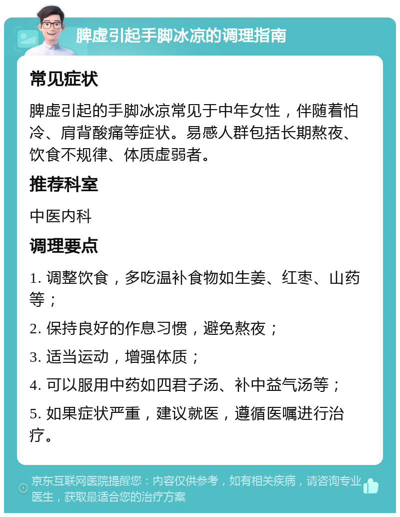 脾虚引起手脚冰凉的调理指南 常见症状 脾虚引起的手脚冰凉常见于中年女性，伴随着怕冷、肩背酸痛等症状。易感人群包括长期熬夜、饮食不规律、体质虚弱者。 推荐科室 中医内科 调理要点 1. 调整饮食，多吃温补食物如生姜、红枣、山药等； 2. 保持良好的作息习惯，避免熬夜； 3. 适当运动，增强体质； 4. 可以服用中药如四君子汤、补中益气汤等； 5. 如果症状严重，建议就医，遵循医嘱进行治疗。