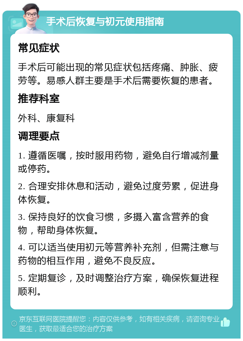 手术后恢复与初元使用指南 常见症状 手术后可能出现的常见症状包括疼痛、肿胀、疲劳等。易感人群主要是手术后需要恢复的患者。 推荐科室 外科、康复科 调理要点 1. 遵循医嘱，按时服用药物，避免自行增减剂量或停药。 2. 合理安排休息和活动，避免过度劳累，促进身体恢复。 3. 保持良好的饮食习惯，多摄入富含营养的食物，帮助身体恢复。 4. 可以适当使用初元等营养补充剂，但需注意与药物的相互作用，避免不良反应。 5. 定期复诊，及时调整治疗方案，确保恢复进程顺利。