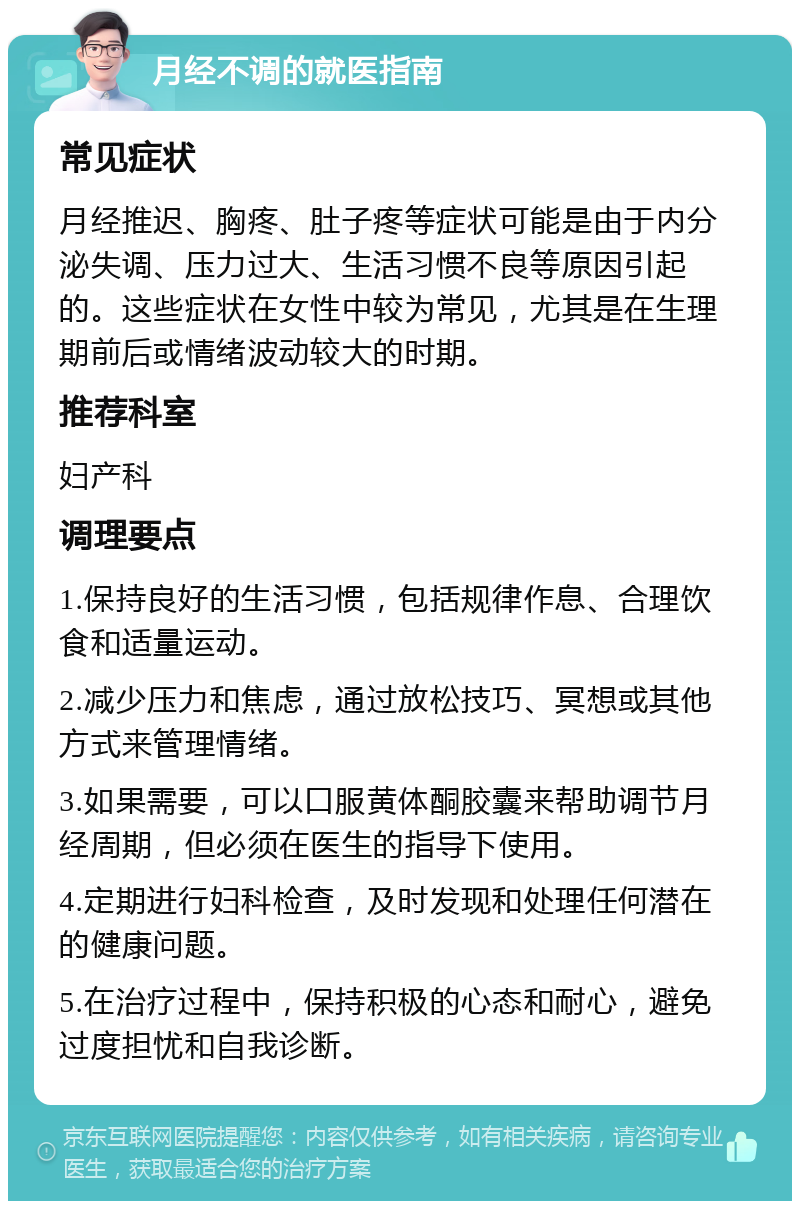 月经不调的就医指南 常见症状 月经推迟、胸疼、肚子疼等症状可能是由于内分泌失调、压力过大、生活习惯不良等原因引起的。这些症状在女性中较为常见，尤其是在生理期前后或情绪波动较大的时期。 推荐科室 妇产科 调理要点 1.保持良好的生活习惯，包括规律作息、合理饮食和适量运动。 2.减少压力和焦虑，通过放松技巧、冥想或其他方式来管理情绪。 3.如果需要，可以口服黄体酮胶囊来帮助调节月经周期，但必须在医生的指导下使用。 4.定期进行妇科检查，及时发现和处理任何潜在的健康问题。 5.在治疗过程中，保持积极的心态和耐心，避免过度担忧和自我诊断。