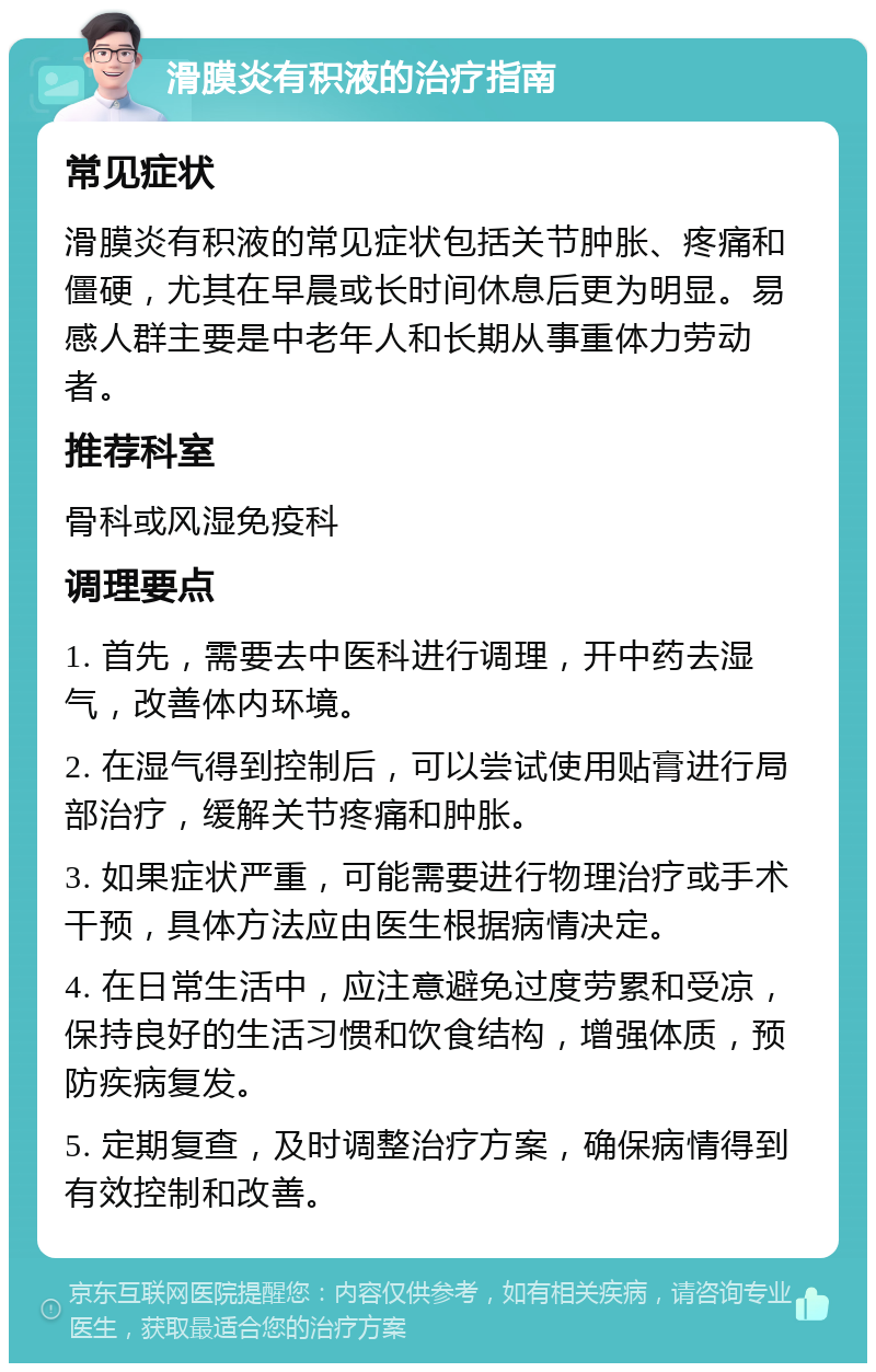 滑膜炎有积液的治疗指南 常见症状 滑膜炎有积液的常见症状包括关节肿胀、疼痛和僵硬，尤其在早晨或长时间休息后更为明显。易感人群主要是中老年人和长期从事重体力劳动者。 推荐科室 骨科或风湿免疫科 调理要点 1. 首先，需要去中医科进行调理，开中药去湿气，改善体内环境。 2. 在湿气得到控制后，可以尝试使用贴膏进行局部治疗，缓解关节疼痛和肿胀。 3. 如果症状严重，可能需要进行物理治疗或手术干预，具体方法应由医生根据病情决定。 4. 在日常生活中，应注意避免过度劳累和受凉，保持良好的生活习惯和饮食结构，增强体质，预防疾病复发。 5. 定期复查，及时调整治疗方案，确保病情得到有效控制和改善。