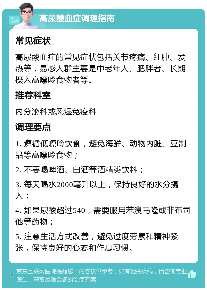 高尿酸血症调理指南 常见症状 高尿酸血症的常见症状包括关节疼痛、红肿、发热等，易感人群主要是中老年人、肥胖者、长期摄入高嘌呤食物者等。 推荐科室 内分泌科或风湿免疫科 调理要点 1. 遵循低嘌呤饮食，避免海鲜、动物内脏、豆制品等高嘌呤食物； 2. 不要喝啤酒、白酒等酒精类饮料； 3. 每天喝水2000毫升以上，保持良好的水分摄入； 4. 如果尿酸超过540，需要服用苯溴马隆或非布司他等药物； 5. 注意生活方式改善，避免过度劳累和精神紧张，保持良好的心态和作息习惯。