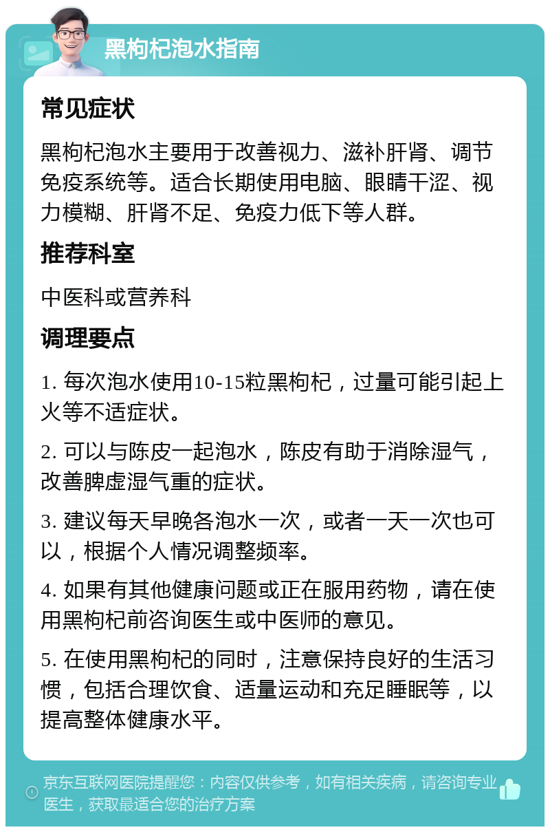 黑枸杞泡水指南 常见症状 黑枸杞泡水主要用于改善视力、滋补肝肾、调节免疫系统等。适合长期使用电脑、眼睛干涩、视力模糊、肝肾不足、免疫力低下等人群。 推荐科室 中医科或营养科 调理要点 1. 每次泡水使用10-15粒黑枸杞，过量可能引起上火等不适症状。 2. 可以与陈皮一起泡水，陈皮有助于消除湿气，改善脾虚湿气重的症状。 3. 建议每天早晚各泡水一次，或者一天一次也可以，根据个人情况调整频率。 4. 如果有其他健康问题或正在服用药物，请在使用黑枸杞前咨询医生或中医师的意见。 5. 在使用黑枸杞的同时，注意保持良好的生活习惯，包括合理饮食、适量运动和充足睡眠等，以提高整体健康水平。