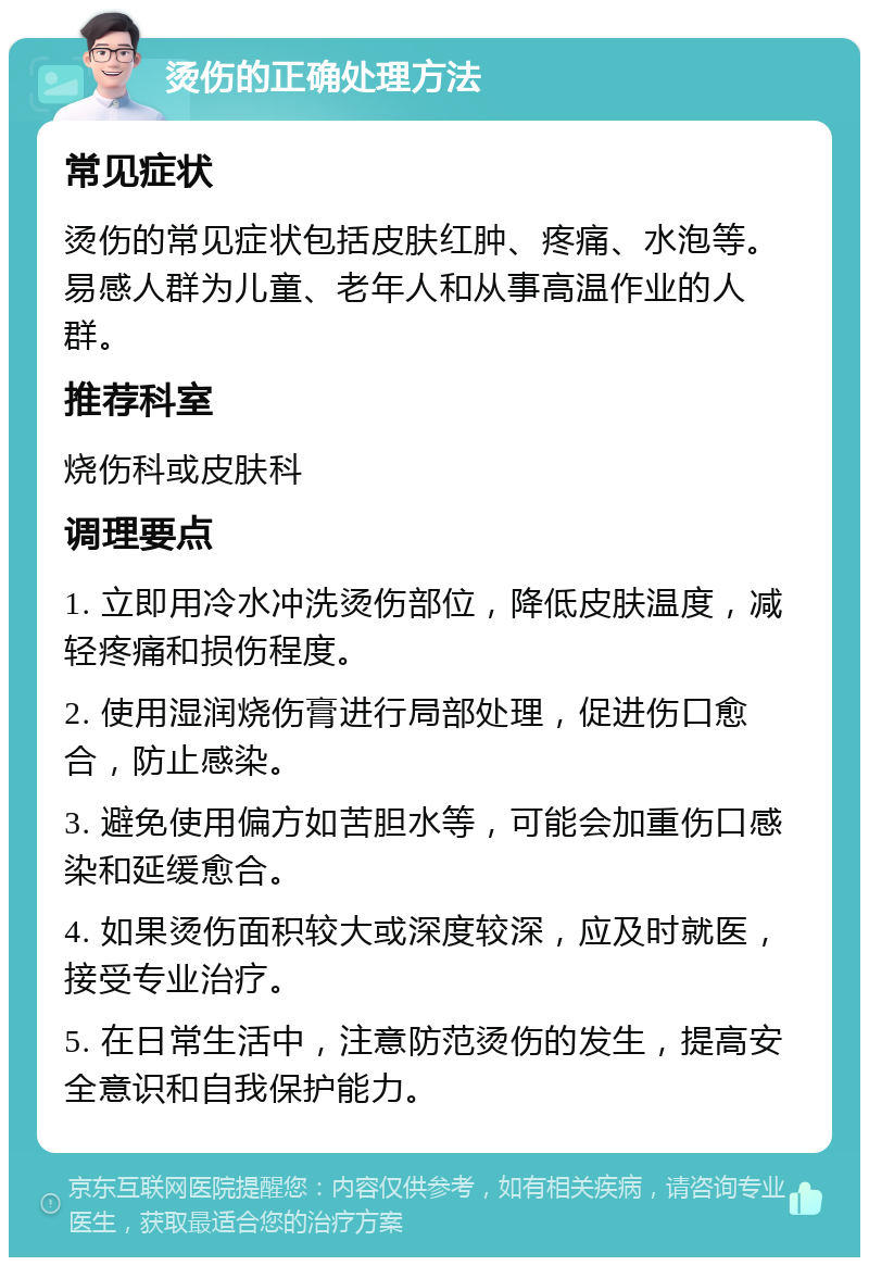 烫伤的正确处理方法 常见症状 烫伤的常见症状包括皮肤红肿、疼痛、水泡等。易感人群为儿童、老年人和从事高温作业的人群。 推荐科室 烧伤科或皮肤科 调理要点 1. 立即用冷水冲洗烫伤部位，降低皮肤温度，减轻疼痛和损伤程度。 2. 使用湿润烧伤膏进行局部处理，促进伤口愈合，防止感染。 3. 避免使用偏方如苦胆水等，可能会加重伤口感染和延缓愈合。 4. 如果烫伤面积较大或深度较深，应及时就医，接受专业治疗。 5. 在日常生活中，注意防范烫伤的发生，提高安全意识和自我保护能力。