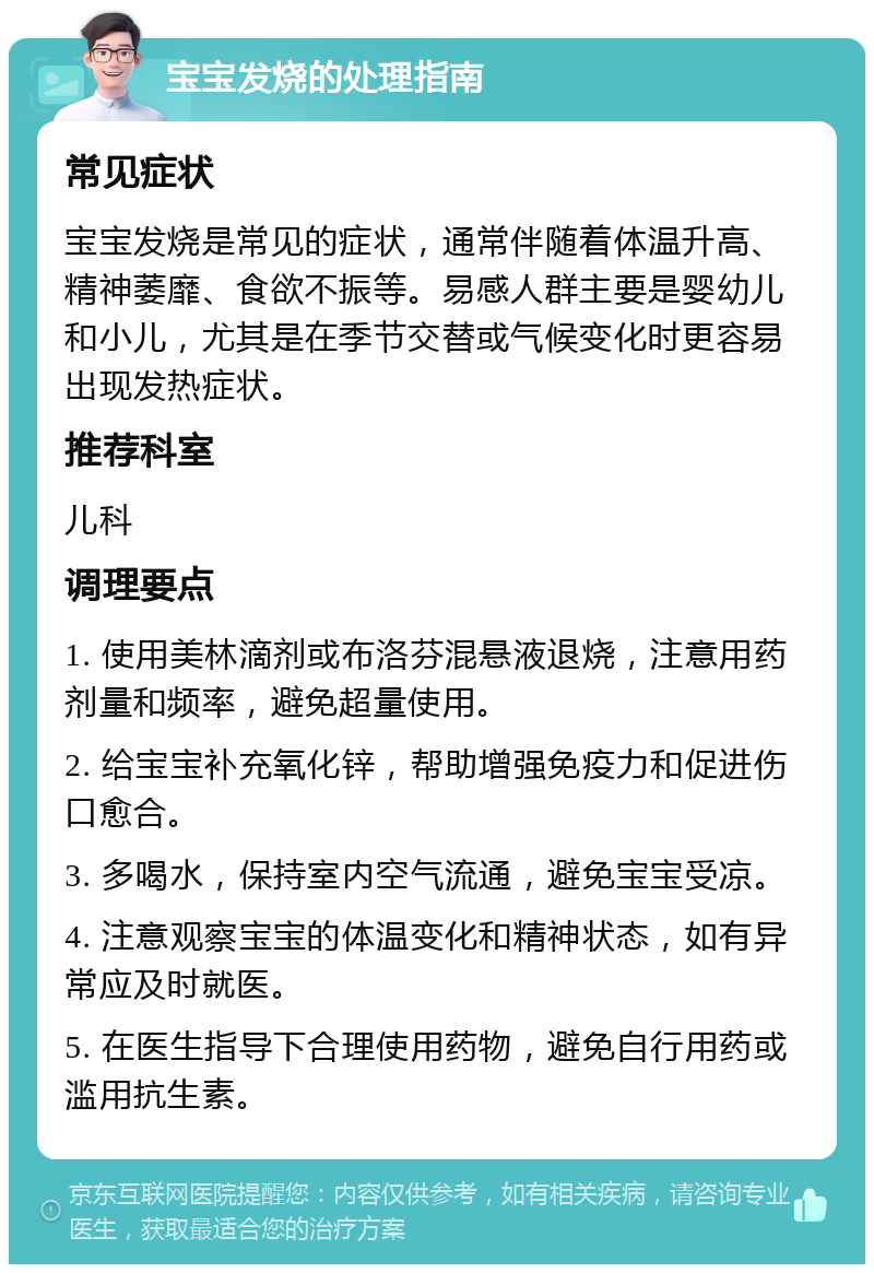 宝宝发烧的处理指南 常见症状 宝宝发烧是常见的症状，通常伴随着体温升高、精神萎靡、食欲不振等。易感人群主要是婴幼儿和小儿，尤其是在季节交替或气候变化时更容易出现发热症状。 推荐科室 儿科 调理要点 1. 使用美林滴剂或布洛芬混悬液退烧，注意用药剂量和频率，避免超量使用。 2. 给宝宝补充氧化锌，帮助增强免疫力和促进伤口愈合。 3. 多喝水，保持室内空气流通，避免宝宝受凉。 4. 注意观察宝宝的体温变化和精神状态，如有异常应及时就医。 5. 在医生指导下合理使用药物，避免自行用药或滥用抗生素。