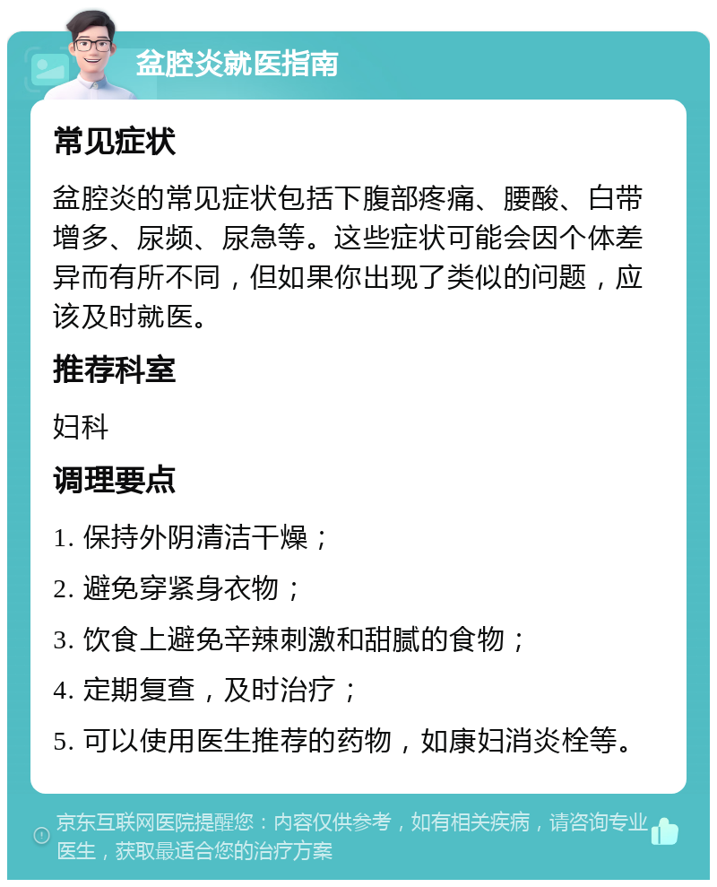 盆腔炎就医指南 常见症状 盆腔炎的常见症状包括下腹部疼痛、腰酸、白带增多、尿频、尿急等。这些症状可能会因个体差异而有所不同，但如果你出现了类似的问题，应该及时就医。 推荐科室 妇科 调理要点 1. 保持外阴清洁干燥； 2. 避免穿紧身衣物； 3. 饮食上避免辛辣刺激和甜腻的食物； 4. 定期复查，及时治疗； 5. 可以使用医生推荐的药物，如康妇消炎栓等。