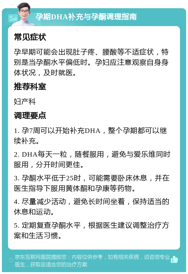 孕期DHA补充与孕酮调理指南 常见症状 孕早期可能会出现肚子疼、腰酸等不适症状，特别是当孕酮水平偏低时。孕妇应注意观察自身身体状况，及时就医。 推荐科室 妇产科 调理要点 1. 孕7周可以开始补充DHA，整个孕期都可以继续补充。 2. DHA每天一粒，随餐服用，避免与爱乐维同时服用，分开时间更佳。 3. 孕酮水平低于25时，可能需要卧床休息，并在医生指导下服用黄体酮和孕康等药物。 4. 尽量减少活动，避免长时间坐着，保持适当的休息和运动。 5. 定期复查孕酮水平，根据医生建议调整治疗方案和生活习惯。