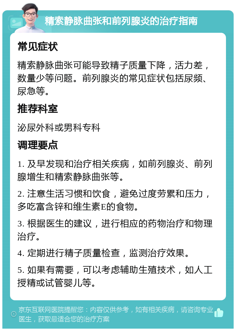 精索静脉曲张和前列腺炎的治疗指南 常见症状 精索静脉曲张可能导致精子质量下降，活力差，数量少等问题。前列腺炎的常见症状包括尿频、尿急等。 推荐科室 泌尿外科或男科专科 调理要点 1. 及早发现和治疗相关疾病，如前列腺炎、前列腺增生和精索静脉曲张等。 2. 注意生活习惯和饮食，避免过度劳累和压力，多吃富含锌和维生素E的食物。 3. 根据医生的建议，进行相应的药物治疗和物理治疗。 4. 定期进行精子质量检查，监测治疗效果。 5. 如果有需要，可以考虑辅助生殖技术，如人工授精或试管婴儿等。