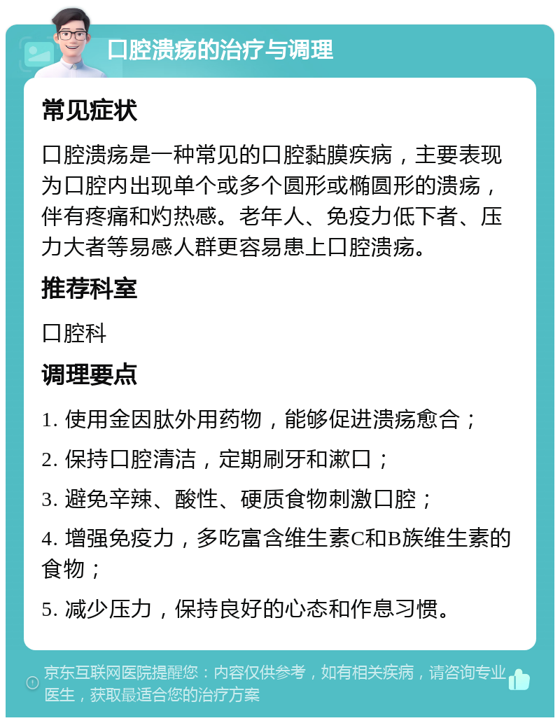 口腔溃疡的治疗与调理 常见症状 口腔溃疡是一种常见的口腔黏膜疾病，主要表现为口腔内出现单个或多个圆形或椭圆形的溃疡，伴有疼痛和灼热感。老年人、免疫力低下者、压力大者等易感人群更容易患上口腔溃疡。 推荐科室 口腔科 调理要点 1. 使用金因肽外用药物，能够促进溃疡愈合； 2. 保持口腔清洁，定期刷牙和漱口； 3. 避免辛辣、酸性、硬质食物刺激口腔； 4. 增强免疫力，多吃富含维生素C和B族维生素的食物； 5. 减少压力，保持良好的心态和作息习惯。