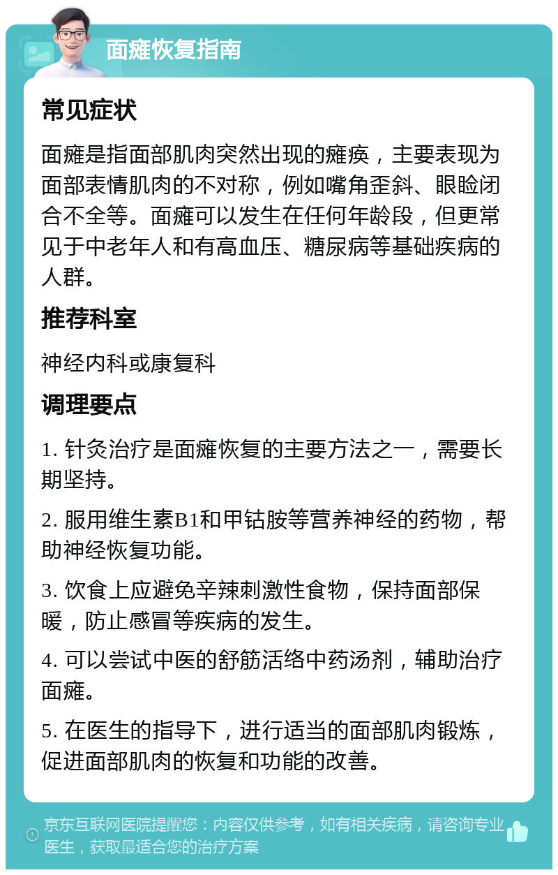 面瘫恢复指南 常见症状 面瘫是指面部肌肉突然出现的瘫痪，主要表现为面部表情肌肉的不对称，例如嘴角歪斜、眼睑闭合不全等。面瘫可以发生在任何年龄段，但更常见于中老年人和有高血压、糖尿病等基础疾病的人群。 推荐科室 神经内科或康复科 调理要点 1. 针灸治疗是面瘫恢复的主要方法之一，需要长期坚持。 2. 服用维生素B1和甲钴胺等营养神经的药物，帮助神经恢复功能。 3. 饮食上应避免辛辣刺激性食物，保持面部保暖，防止感冒等疾病的发生。 4. 可以尝试中医的舒筋活络中药汤剂，辅助治疗面瘫。 5. 在医生的指导下，进行适当的面部肌肉锻炼，促进面部肌肉的恢复和功能的改善。