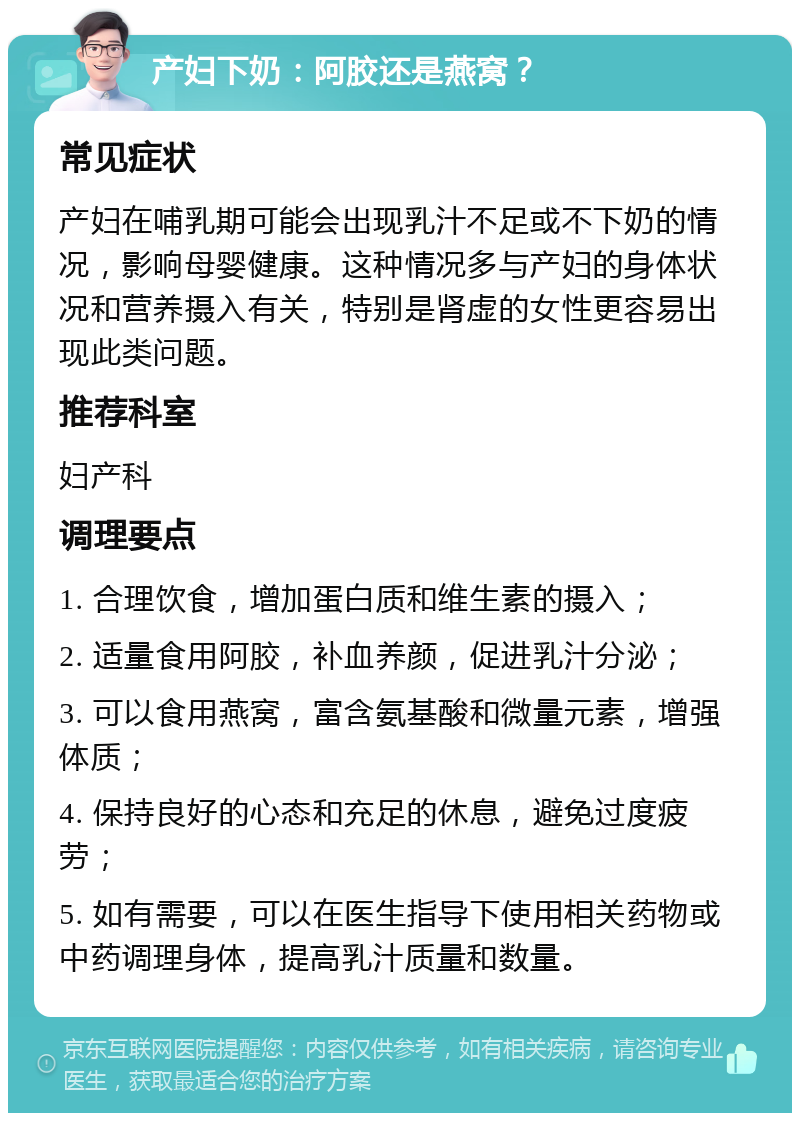 产妇下奶：阿胶还是燕窝？ 常见症状 产妇在哺乳期可能会出现乳汁不足或不下奶的情况，影响母婴健康。这种情况多与产妇的身体状况和营养摄入有关，特别是肾虚的女性更容易出现此类问题。 推荐科室 妇产科 调理要点 1. 合理饮食，增加蛋白质和维生素的摄入； 2. 适量食用阿胶，补血养颜，促进乳汁分泌； 3. 可以食用燕窝，富含氨基酸和微量元素，增强体质； 4. 保持良好的心态和充足的休息，避免过度疲劳； 5. 如有需要，可以在医生指导下使用相关药物或中药调理身体，提高乳汁质量和数量。