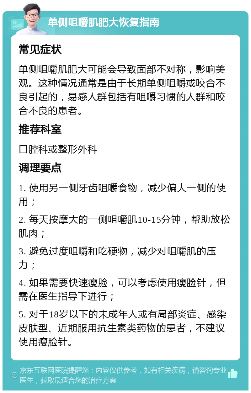 单侧咀嚼肌肥大恢复指南 常见症状 单侧咀嚼肌肥大可能会导致面部不对称，影响美观。这种情况通常是由于长期单侧咀嚼或咬合不良引起的，易感人群包括有咀嚼习惯的人群和咬合不良的患者。 推荐科室 口腔科或整形外科 调理要点 1. 使用另一侧牙齿咀嚼食物，减少偏大一侧的使用； 2. 每天按摩大的一侧咀嚼肌10-15分钟，帮助放松肌肉； 3. 避免过度咀嚼和吃硬物，减少对咀嚼肌的压力； 4. 如果需要快速瘦脸，可以考虑使用瘦脸针，但需在医生指导下进行； 5. 对于18岁以下的未成年人或有局部炎症、感染皮肤型、近期服用抗生素类药物的患者，不建议使用瘦脸针。