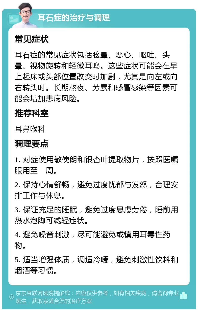 耳石症的治疗与调理 常见症状 耳石症的常见症状包括眩晕、恶心、呕吐、头晕、视物旋转和轻微耳鸣。这些症状可能会在早上起床或头部位置改变时加剧，尤其是向左或向右转头时。长期熬夜、劳累和感冒感染等因素可能会增加患病风险。 推荐科室 耳鼻喉科 调理要点 1. 对症使用敏使朗和银杏叶提取物片，按照医嘱服用至一周。 2. 保持心情舒畅，避免过度忧郁与发怒，合理安排工作与休息。 3. 保证充足的睡眠，避免过度思虑劳倦，睡前用热水泡脚可减轻症状。 4. 避免噪音刺激，尽可能避免或慎用耳毒性药物。 5. 适当增强体质，调适冷暖，避免刺激性饮料和烟酒等习惯。