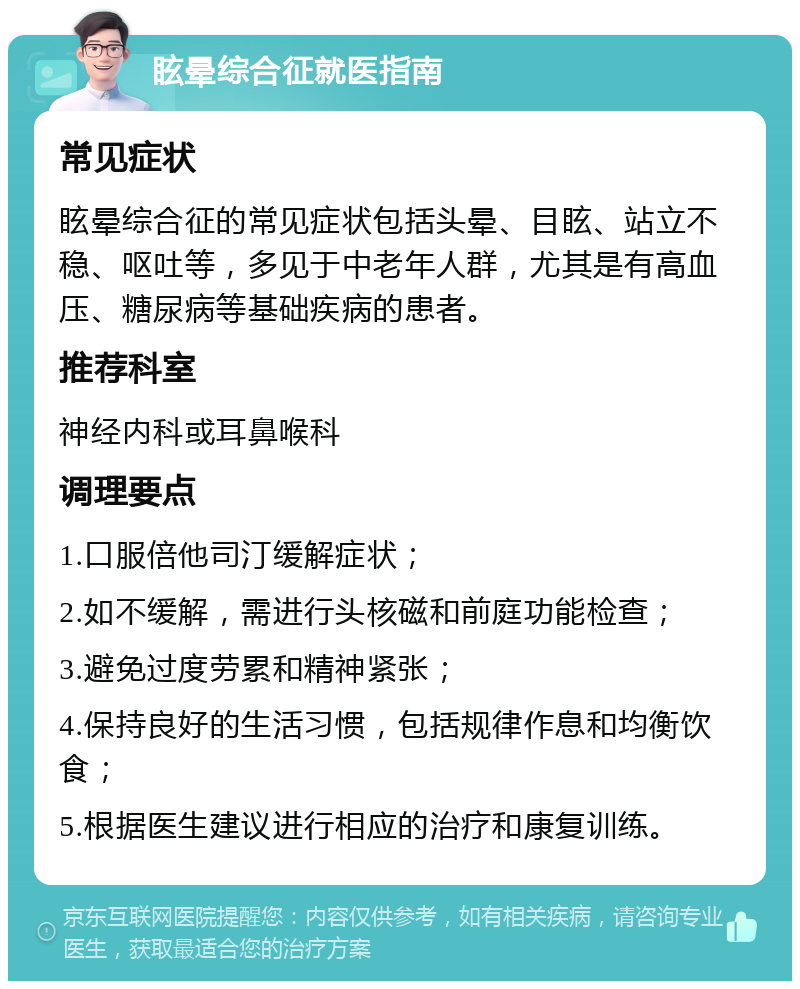 眩晕综合征就医指南 常见症状 眩晕综合征的常见症状包括头晕、目眩、站立不稳、呕吐等，多见于中老年人群，尤其是有高血压、糖尿病等基础疾病的患者。 推荐科室 神经内科或耳鼻喉科 调理要点 1.口服倍他司汀缓解症状； 2.如不缓解，需进行头核磁和前庭功能检查； 3.避免过度劳累和精神紧张； 4.保持良好的生活习惯，包括规律作息和均衡饮食； 5.根据医生建议进行相应的治疗和康复训练。