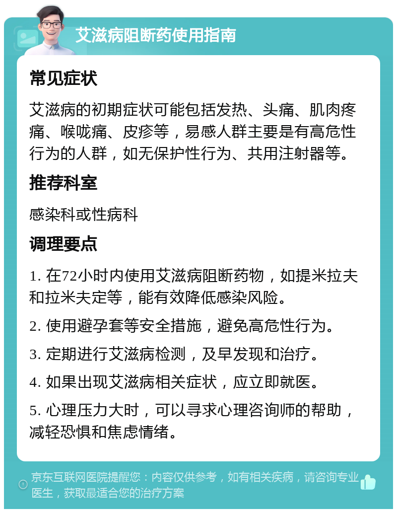 艾滋病阻断药使用指南 常见症状 艾滋病的初期症状可能包括发热、头痛、肌肉疼痛、喉咙痛、皮疹等，易感人群主要是有高危性行为的人群，如无保护性行为、共用注射器等。 推荐科室 感染科或性病科 调理要点 1. 在72小时内使用艾滋病阻断药物，如提米拉夫和拉米夫定等，能有效降低感染风险。 2. 使用避孕套等安全措施，避免高危性行为。 3. 定期进行艾滋病检测，及早发现和治疗。 4. 如果出现艾滋病相关症状，应立即就医。 5. 心理压力大时，可以寻求心理咨询师的帮助，减轻恐惧和焦虑情绪。