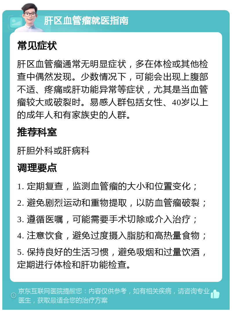 肝区血管瘤就医指南 常见症状 肝区血管瘤通常无明显症状，多在体检或其他检查中偶然发现。少数情况下，可能会出现上腹部不适、疼痛或肝功能异常等症状，尤其是当血管瘤较大或破裂时。易感人群包括女性、40岁以上的成年人和有家族史的人群。 推荐科室 肝胆外科或肝病科 调理要点 1. 定期复查，监测血管瘤的大小和位置变化； 2. 避免剧烈运动和重物提取，以防血管瘤破裂； 3. 遵循医嘱，可能需要手术切除或介入治疗； 4. 注意饮食，避免过度摄入脂肪和高热量食物； 5. 保持良好的生活习惯，避免吸烟和过量饮酒，定期进行体检和肝功能检查。