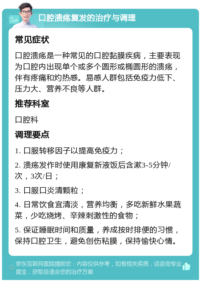 口腔溃疡复发的治疗与调理 常见症状 口腔溃疡是一种常见的口腔黏膜疾病，主要表现为口腔内出现单个或多个圆形或椭圆形的溃疡，伴有疼痛和灼热感。易感人群包括免疫力低下、压力大、营养不良等人群。 推荐科室 口腔科 调理要点 1. 口服转移因子以提高免疫力； 2. 溃疡发作时使用康复新液饭后含漱3-5分钟/次，3次/日； 3. 口服口炎清颗粒； 4. 日常饮食宜清淡，营养均衡，多吃新鲜水果蔬菜，少吃烧烤、辛辣刺激性的食物； 5. 保证睡眠时间和质量，养成按时排便的习惯，保持口腔卫生，避免创伤粘膜，保持愉快心情。