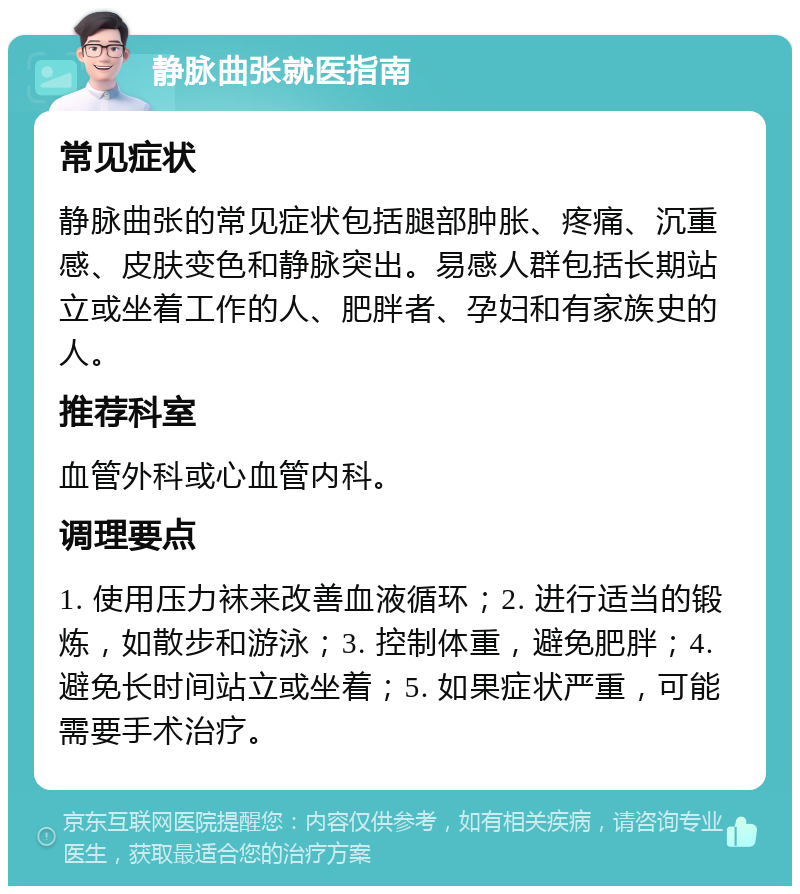 静脉曲张就医指南 常见症状 静脉曲张的常见症状包括腿部肿胀、疼痛、沉重感、皮肤变色和静脉突出。易感人群包括长期站立或坐着工作的人、肥胖者、孕妇和有家族史的人。 推荐科室 血管外科或心血管内科。 调理要点 1. 使用压力袜来改善血液循环；2. 进行适当的锻炼，如散步和游泳；3. 控制体重，避免肥胖；4. 避免长时间站立或坐着；5. 如果症状严重，可能需要手术治疗。