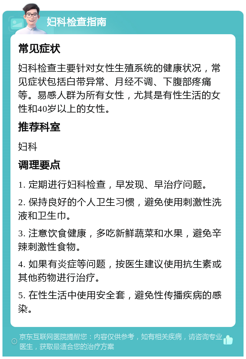 妇科检查指南 常见症状 妇科检查主要针对女性生殖系统的健康状况，常见症状包括白带异常、月经不调、下腹部疼痛等。易感人群为所有女性，尤其是有性生活的女性和40岁以上的女性。 推荐科室 妇科 调理要点 1. 定期进行妇科检查，早发现、早治疗问题。 2. 保持良好的个人卫生习惯，避免使用刺激性洗液和卫生巾。 3. 注意饮食健康，多吃新鲜蔬菜和水果，避免辛辣刺激性食物。 4. 如果有炎症等问题，按医生建议使用抗生素或其他药物进行治疗。 5. 在性生活中使用安全套，避免性传播疾病的感染。