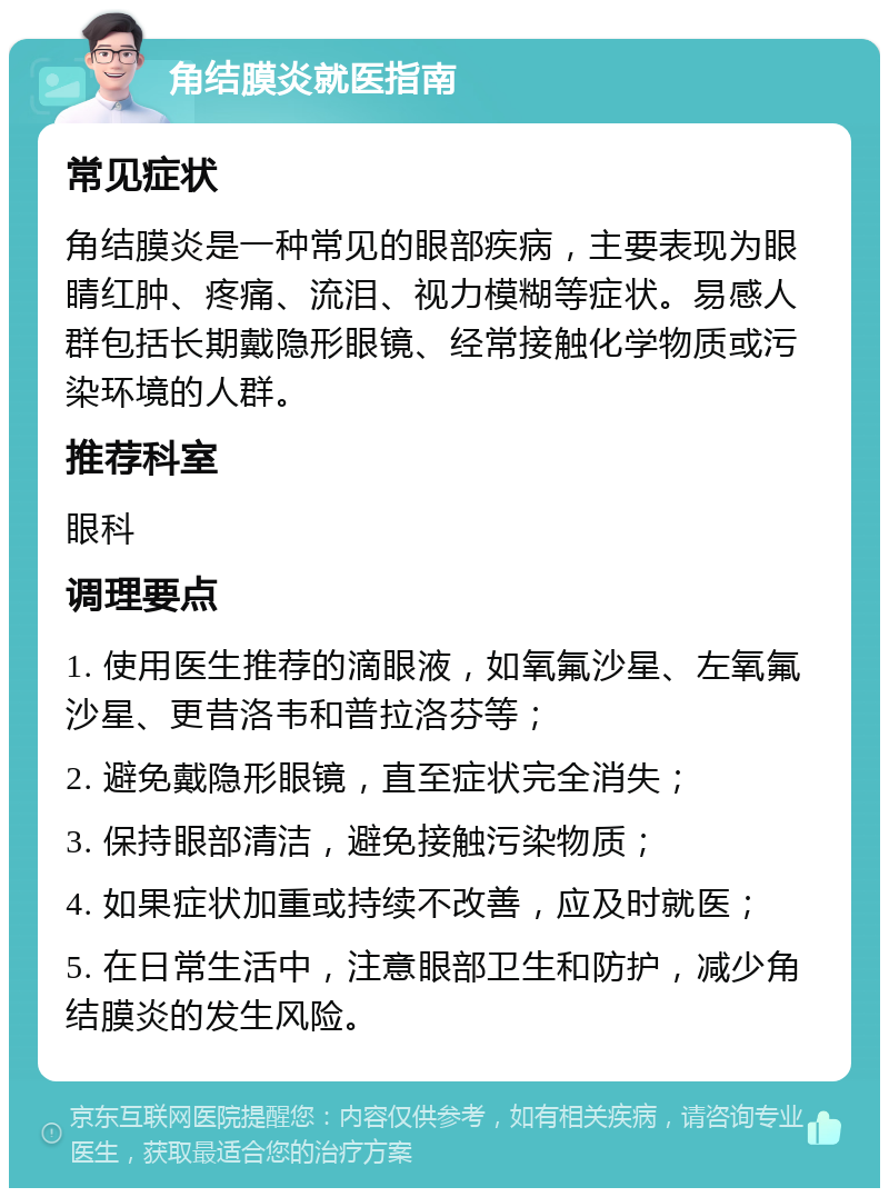 角结膜炎就医指南 常见症状 角结膜炎是一种常见的眼部疾病，主要表现为眼睛红肿、疼痛、流泪、视力模糊等症状。易感人群包括长期戴隐形眼镜、经常接触化学物质或污染环境的人群。 推荐科室 眼科 调理要点 1. 使用医生推荐的滴眼液，如氧氟沙星、左氧氟沙星、更昔洛韦和普拉洛芬等； 2. 避免戴隐形眼镜，直至症状完全消失； 3. 保持眼部清洁，避免接触污染物质； 4. 如果症状加重或持续不改善，应及时就医； 5. 在日常生活中，注意眼部卫生和防护，减少角结膜炎的发生风险。