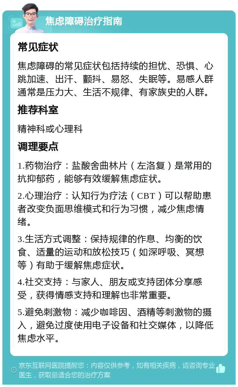 焦虑障碍治疗指南 常见症状 焦虑障碍的常见症状包括持续的担忧、恐惧、心跳加速、出汗、颤抖、易怒、失眠等。易感人群通常是压力大、生活不规律、有家族史的人群。 推荐科室 精神科或心理科 调理要点 1.药物治疗：盐酸舍曲林片（左洛复）是常用的抗抑郁药，能够有效缓解焦虑症状。 2.心理治疗：认知行为疗法（CBT）可以帮助患者改变负面思维模式和行为习惯，减少焦虑情绪。 3.生活方式调整：保持规律的作息、均衡的饮食、适量的运动和放松技巧（如深呼吸、冥想等）有助于缓解焦虑症状。 4.社交支持：与家人、朋友或支持团体分享感受，获得情感支持和理解也非常重要。 5.避免刺激物：减少咖啡因、酒精等刺激物的摄入，避免过度使用电子设备和社交媒体，以降低焦虑水平。