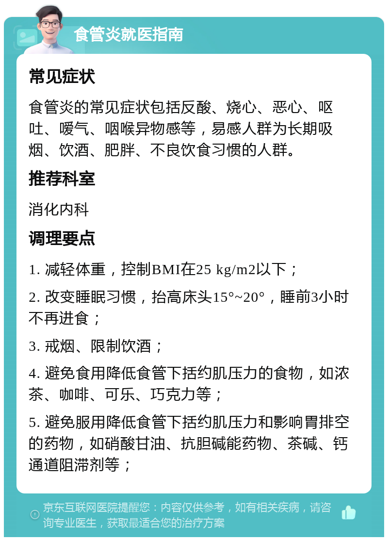 食管炎就医指南 常见症状 食管炎的常见症状包括反酸、烧心、恶心、呕吐、嗳气、咽喉异物感等，易感人群为长期吸烟、饮酒、肥胖、不良饮食习惯的人群。 推荐科室 消化内科 调理要点 1. 减轻体重，控制BMI在25 kg/m2以下； 2. 改变睡眠习惯，抬高床头15°~20°，睡前3小时不再进食； 3. 戒烟、限制饮酒； 4. 避免食用降低食管下括约肌压力的食物，如浓茶、咖啡、可乐、巧克力等； 5. 避免服用降低食管下括约肌压力和影响胃排空的药物，如硝酸甘油、抗胆碱能药物、茶碱、钙通道阻滞剂等；