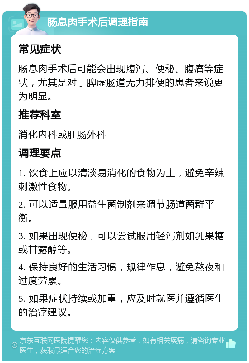 肠息肉手术后调理指南 常见症状 肠息肉手术后可能会出现腹泻、便秘、腹痛等症状，尤其是对于脾虚肠道无力排便的患者来说更为明显。 推荐科室 消化内科或肛肠外科 调理要点 1. 饮食上应以清淡易消化的食物为主，避免辛辣刺激性食物。 2. 可以适量服用益生菌制剂来调节肠道菌群平衡。 3. 如果出现便秘，可以尝试服用轻泻剂如乳果糖或甘露醇等。 4. 保持良好的生活习惯，规律作息，避免熬夜和过度劳累。 5. 如果症状持续或加重，应及时就医并遵循医生的治疗建议。