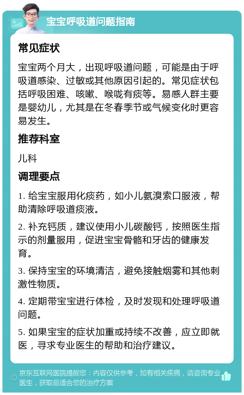 宝宝呼吸道问题指南 常见症状 宝宝两个月大，出现呼吸道问题，可能是由于呼吸道感染、过敏或其他原因引起的。常见症状包括呼吸困难、咳嗽、喉咙有痰等。易感人群主要是婴幼儿，尤其是在冬春季节或气候变化时更容易发生。 推荐科室 儿科 调理要点 1. 给宝宝服用化痰药，如小儿氨溴索口服液，帮助清除呼吸道痰液。 2. 补充钙质，建议使用小儿碳酸钙，按照医生指示的剂量服用，促进宝宝骨骼和牙齿的健康发育。 3. 保持宝宝的环境清洁，避免接触烟雾和其他刺激性物质。 4. 定期带宝宝进行体检，及时发现和处理呼吸道问题。 5. 如果宝宝的症状加重或持续不改善，应立即就医，寻求专业医生的帮助和治疗建议。