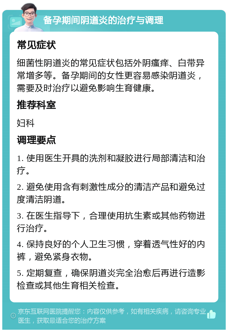 备孕期间阴道炎的治疗与调理 常见症状 细菌性阴道炎的常见症状包括外阴瘙痒、白带异常增多等。备孕期间的女性更容易感染阴道炎，需要及时治疗以避免影响生育健康。 推荐科室 妇科 调理要点 1. 使用医生开具的洗剂和凝胶进行局部清洁和治疗。 2. 避免使用含有刺激性成分的清洁产品和避免过度清洁阴道。 3. 在医生指导下，合理使用抗生素或其他药物进行治疗。 4. 保持良好的个人卫生习惯，穿着透气性好的内裤，避免紧身衣物。 5. 定期复查，确保阴道炎完全治愈后再进行造影检查或其他生育相关检查。