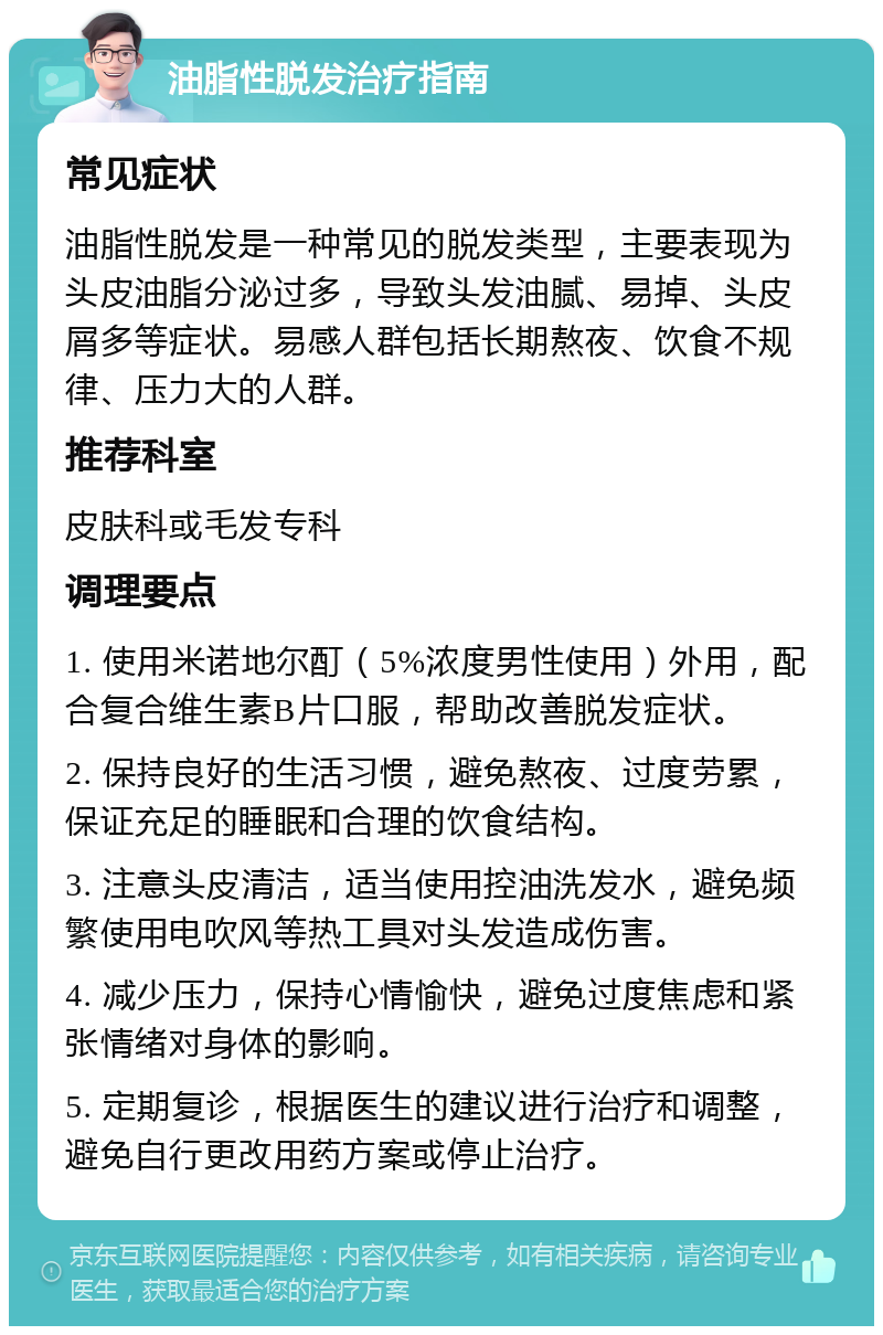 油脂性脱发治疗指南 常见症状 油脂性脱发是一种常见的脱发类型，主要表现为头皮油脂分泌过多，导致头发油腻、易掉、头皮屑多等症状。易感人群包括长期熬夜、饮食不规律、压力大的人群。 推荐科室 皮肤科或毛发专科 调理要点 1. 使用米诺地尔酊（5%浓度男性使用）外用，配合复合维生素B片口服，帮助改善脱发症状。 2. 保持良好的生活习惯，避免熬夜、过度劳累，保证充足的睡眠和合理的饮食结构。 3. 注意头皮清洁，适当使用控油洗发水，避免频繁使用电吹风等热工具对头发造成伤害。 4. 减少压力，保持心情愉快，避免过度焦虑和紧张情绪对身体的影响。 5. 定期复诊，根据医生的建议进行治疗和调整，避免自行更改用药方案或停止治疗。