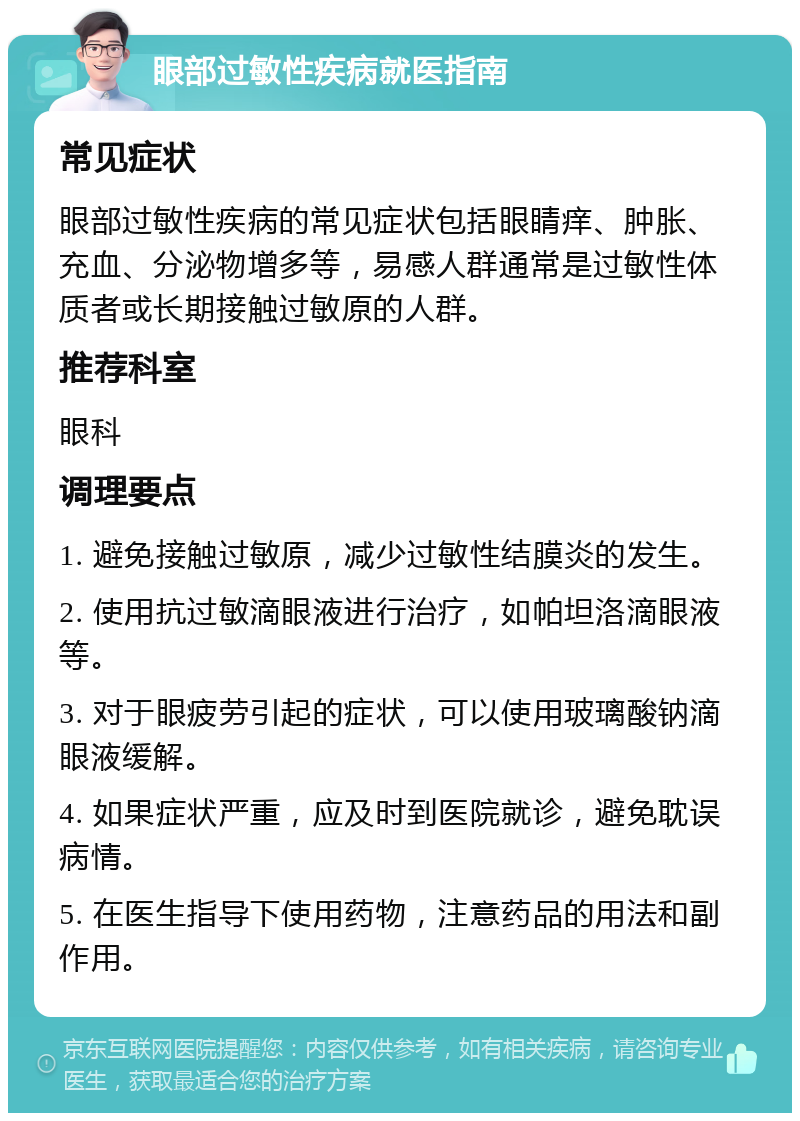 眼部过敏性疾病就医指南 常见症状 眼部过敏性疾病的常见症状包括眼睛痒、肿胀、充血、分泌物增多等，易感人群通常是过敏性体质者或长期接触过敏原的人群。 推荐科室 眼科 调理要点 1. 避免接触过敏原，减少过敏性结膜炎的发生。 2. 使用抗过敏滴眼液进行治疗，如帕坦洛滴眼液等。 3. 对于眼疲劳引起的症状，可以使用玻璃酸钠滴眼液缓解。 4. 如果症状严重，应及时到医院就诊，避免耽误病情。 5. 在医生指导下使用药物，注意药品的用法和副作用。