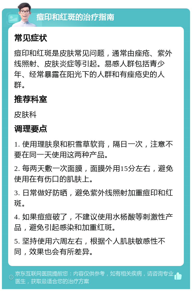 痘印和红斑的治疗指南 常见症状 痘印和红斑是皮肤常见问题，通常由痤疮、紫外线照射、皮肤炎症等引起。易感人群包括青少年、经常暴露在阳光下的人群和有痤疮史的人群。 推荐科室 皮肤科 调理要点 1. 使用理肤泉和积雪草软膏，隔日一次，注意不要在同一天使用这两种产品。 2. 每两天敷一次面膜，面膜外用15分左右，避免使用在有伤口的肌肤上。 3. 日常做好防晒，避免紫外线照射加重痘印和红斑。 4. 如果痘痘破了，不建议使用水杨酸等刺激性产品，避免引起感染和加重红斑。 5. 坚持使用六周左右，根据个人肌肤敏感性不同，效果也会有所差异。