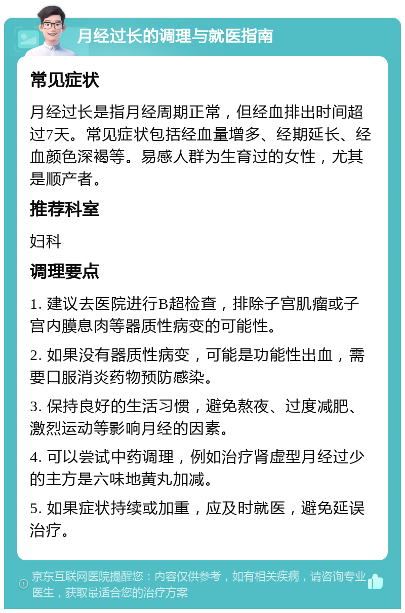 月经过长的调理与就医指南 常见症状 月经过长是指月经周期正常，但经血排出时间超过7天。常见症状包括经血量增多、经期延长、经血颜色深褐等。易感人群为生育过的女性，尤其是顺产者。 推荐科室 妇科 调理要点 1. 建议去医院进行B超检查，排除子宫肌瘤或子宫内膜息肉等器质性病变的可能性。 2. 如果没有器质性病变，可能是功能性出血，需要口服消炎药物预防感染。 3. 保持良好的生活习惯，避免熬夜、过度减肥、激烈运动等影响月经的因素。 4. 可以尝试中药调理，例如治疗肾虚型月经过少的主方是六味地黄丸加减。 5. 如果症状持续或加重，应及时就医，避免延误治疗。