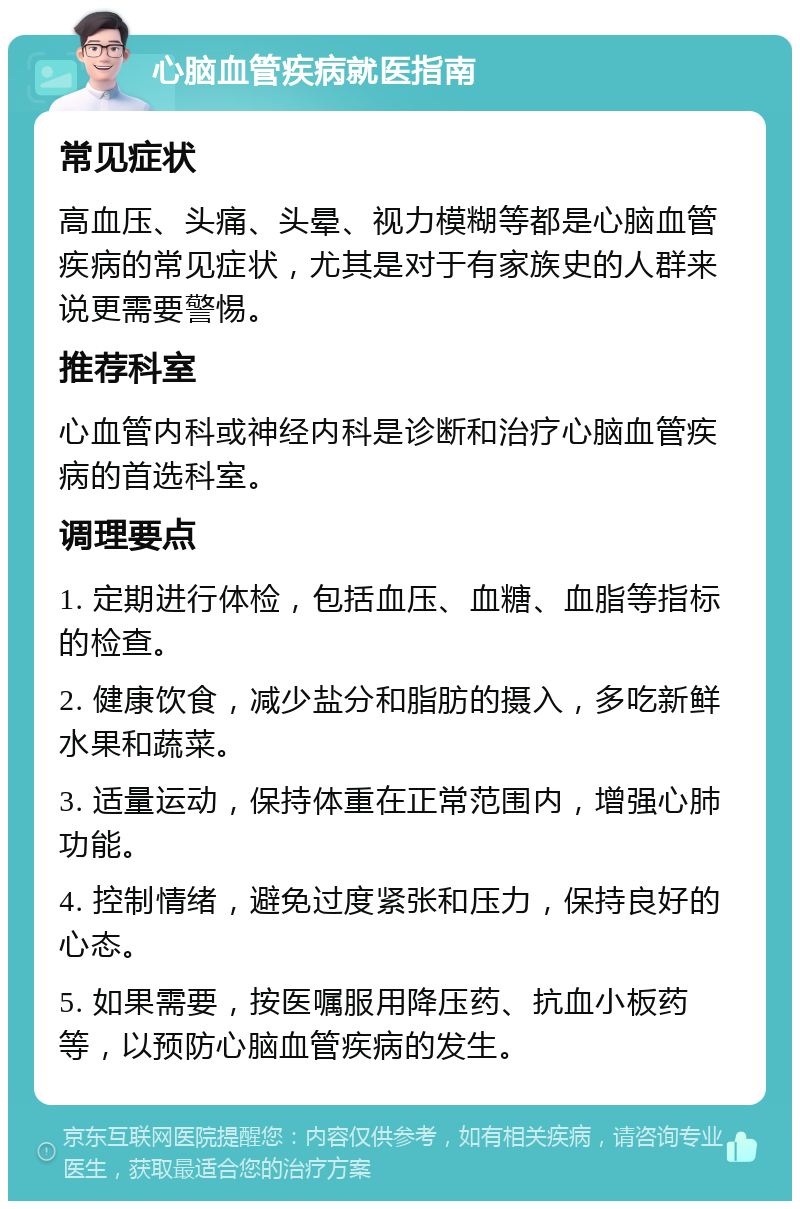 心脑血管疾病就医指南 常见症状 高血压、头痛、头晕、视力模糊等都是心脑血管疾病的常见症状，尤其是对于有家族史的人群来说更需要警惕。 推荐科室 心血管内科或神经内科是诊断和治疗心脑血管疾病的首选科室。 调理要点 1. 定期进行体检，包括血压、血糖、血脂等指标的检查。 2. 健康饮食，减少盐分和脂肪的摄入，多吃新鲜水果和蔬菜。 3. 适量运动，保持体重在正常范围内，增强心肺功能。 4. 控制情绪，避免过度紧张和压力，保持良好的心态。 5. 如果需要，按医嘱服用降压药、抗血小板药等，以预防心脑血管疾病的发生。