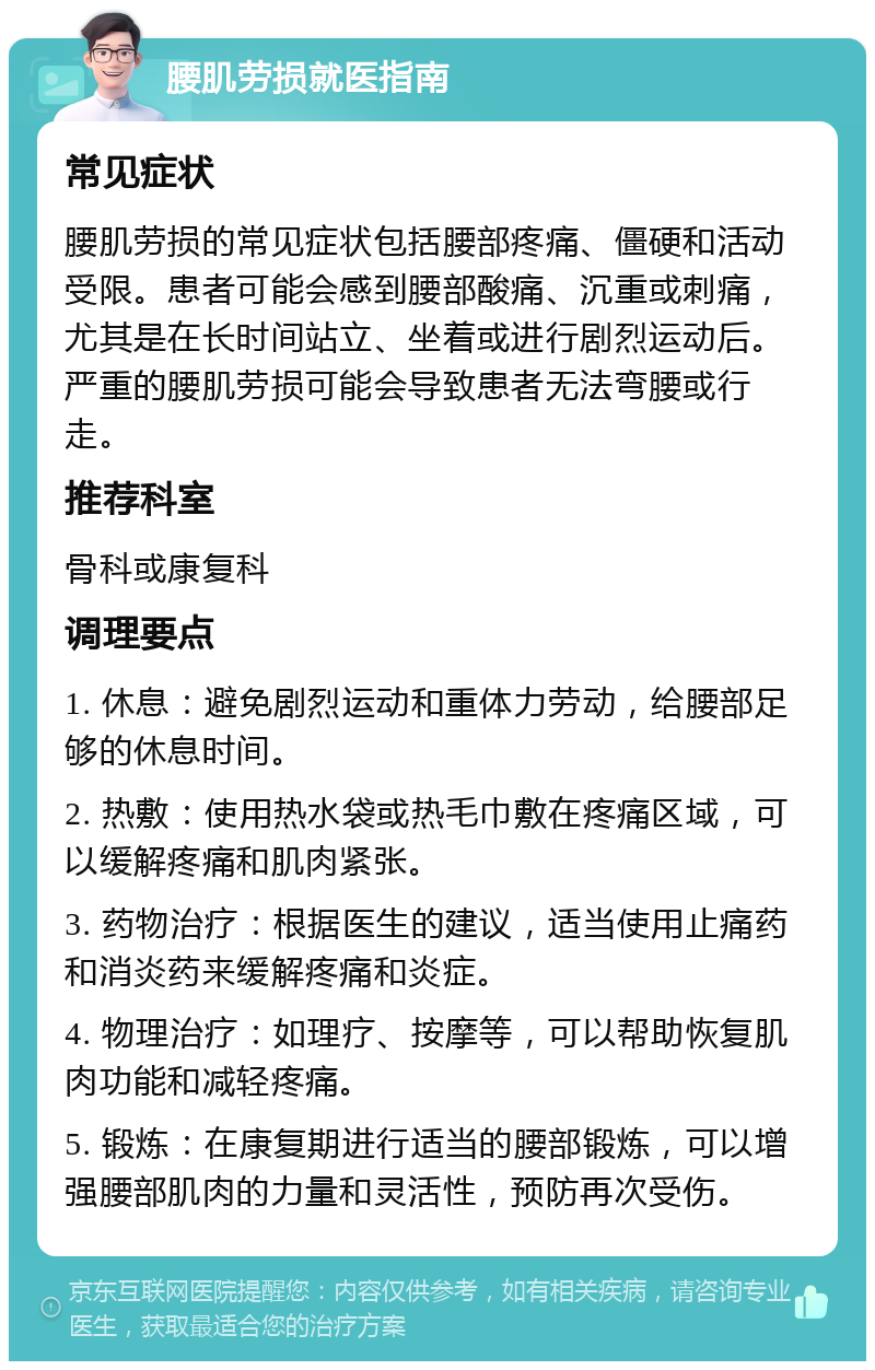 腰肌劳损就医指南 常见症状 腰肌劳损的常见症状包括腰部疼痛、僵硬和活动受限。患者可能会感到腰部酸痛、沉重或刺痛，尤其是在长时间站立、坐着或进行剧烈运动后。严重的腰肌劳损可能会导致患者无法弯腰或行走。 推荐科室 骨科或康复科 调理要点 1. 休息：避免剧烈运动和重体力劳动，给腰部足够的休息时间。 2. 热敷：使用热水袋或热毛巾敷在疼痛区域，可以缓解疼痛和肌肉紧张。 3. 药物治疗：根据医生的建议，适当使用止痛药和消炎药来缓解疼痛和炎症。 4. 物理治疗：如理疗、按摩等，可以帮助恢复肌肉功能和减轻疼痛。 5. 锻炼：在康复期进行适当的腰部锻炼，可以增强腰部肌肉的力量和灵活性，预防再次受伤。