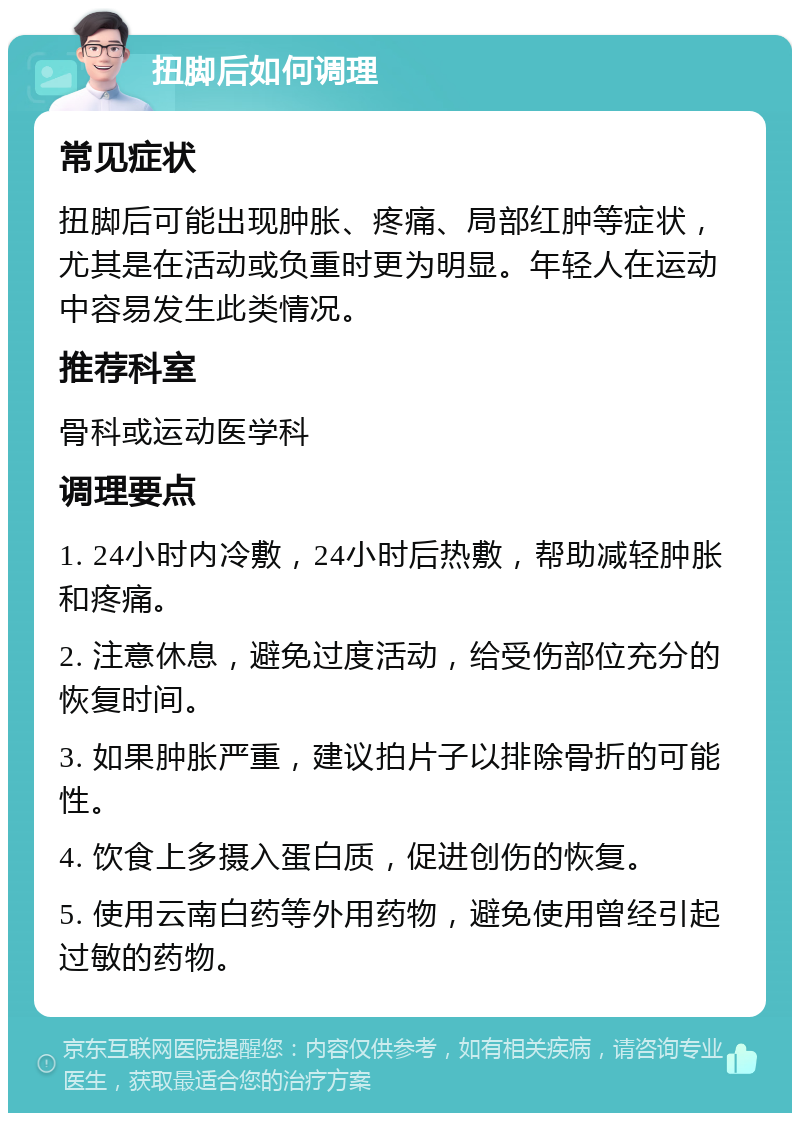 扭脚后如何调理 常见症状 扭脚后可能出现肿胀、疼痛、局部红肿等症状，尤其是在活动或负重时更为明显。年轻人在运动中容易发生此类情况。 推荐科室 骨科或运动医学科 调理要点 1. 24小时内冷敷，24小时后热敷，帮助减轻肿胀和疼痛。 2. 注意休息，避免过度活动，给受伤部位充分的恢复时间。 3. 如果肿胀严重，建议拍片子以排除骨折的可能性。 4. 饮食上多摄入蛋白质，促进创伤的恢复。 5. 使用云南白药等外用药物，避免使用曾经引起过敏的药物。