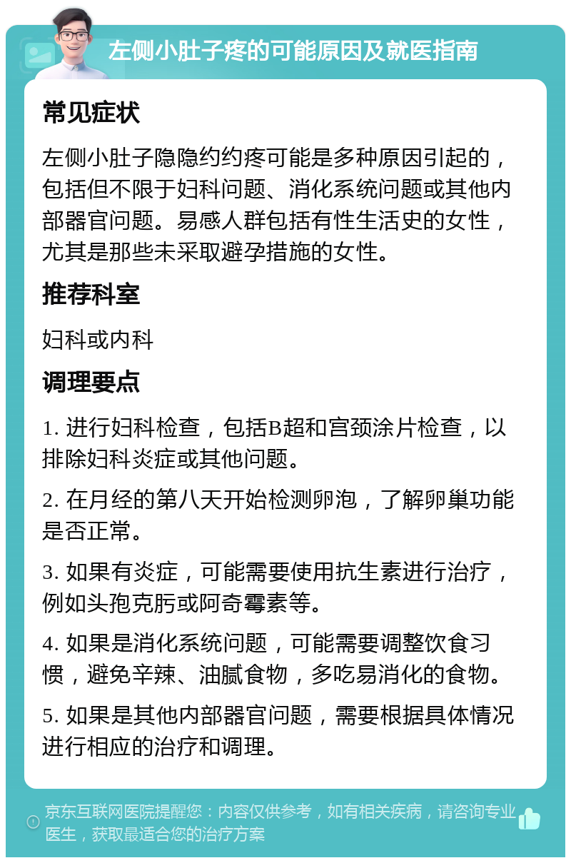 左侧小肚子疼的可能原因及就医指南 常见症状 左侧小肚子隐隐约约疼可能是多种原因引起的，包括但不限于妇科问题、消化系统问题或其他内部器官问题。易感人群包括有性生活史的女性，尤其是那些未采取避孕措施的女性。 推荐科室 妇科或内科 调理要点 1. 进行妇科检查，包括B超和宫颈涂片检查，以排除妇科炎症或其他问题。 2. 在月经的第八天开始检测卵泡，了解卵巢功能是否正常。 3. 如果有炎症，可能需要使用抗生素进行治疗，例如头孢克肟或阿奇霉素等。 4. 如果是消化系统问题，可能需要调整饮食习惯，避免辛辣、油腻食物，多吃易消化的食物。 5. 如果是其他内部器官问题，需要根据具体情况进行相应的治疗和调理。